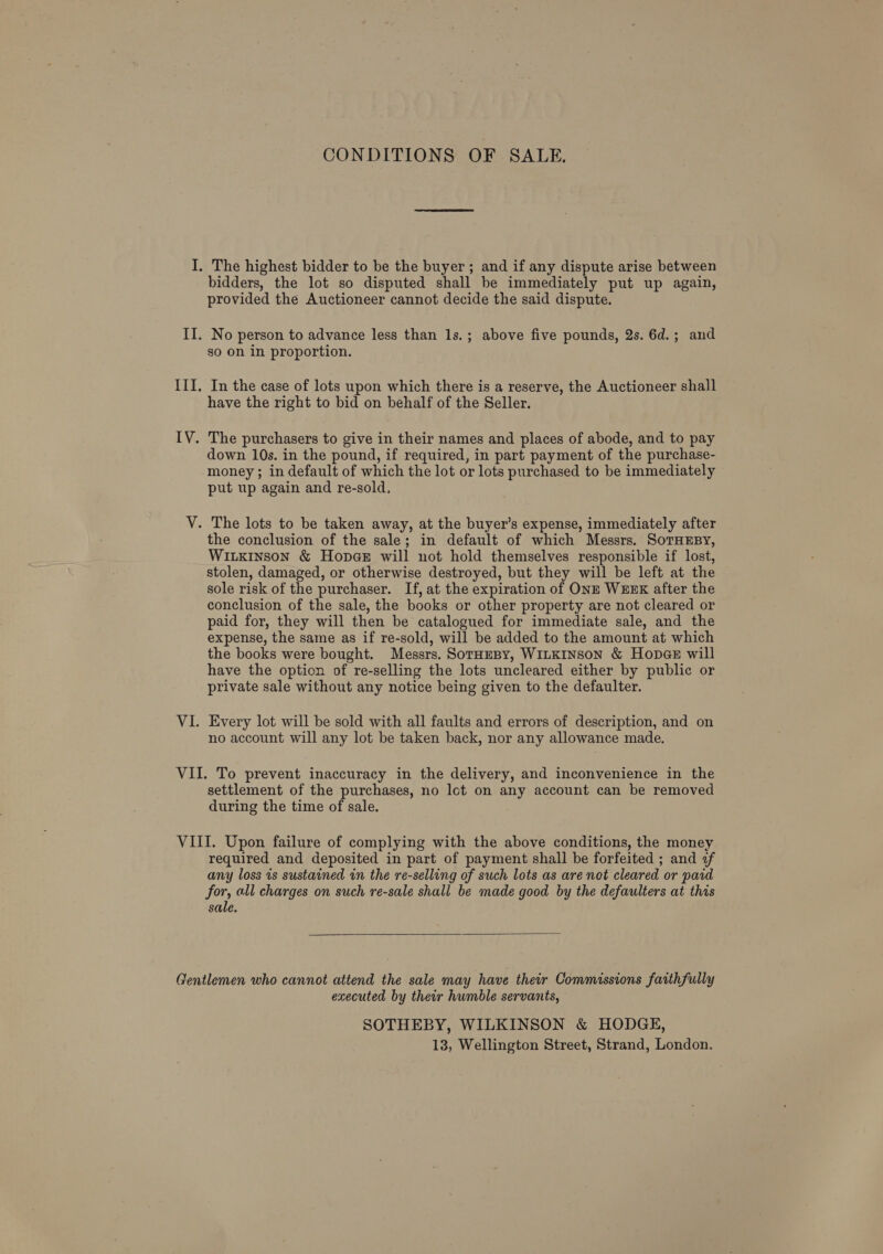 CONDITIONS OF SALE. bidders, the lot so disputed shall be immediately put up again, provided the Auctioneer cannot decide the said dispute. No person to advance less than 1s.; above five pounds, 2s. 6d.; and go on in proportion. In the case of lots upon which there is a reserve, the Auctioneer shall have the right to bid on behalf of the Seller. down 10s. in the pound, if required, in part payment of the purchase- money ; in default of which the lot or lots purchased to be immediately put up again and re-sold, the conclusion of the sale; in default of which Messrs. SoTHEBY, WiLkE1nson &amp; Hopa@e will not hold themselves responsible if lost, stolen, damaged, or otherwise destroyed, but they will be left at the sole risk of the purchaser. If, at the expiration of ONE WEEK after the conclusion of the sale, the books or other property are not cleared or paid for, they will then be catalogued for immediate sale, and the expense, the same as if re-sold, will be added to the amount at which the books were bought. Messrs. SotHeBy, WILKINSON &amp; Hopes will have the option of re-selling the lots uncleared either by public or private sale without any notice being given to the defaulter. Every lot will be sold with all faults and errors of description, and on no account will any lot be taken back, nor any allowance made. settlement of the purchases, no lot on any account can be removed during the time of sale. required and deposited in part of payment shall be forfeited ; and if any loss is sustained in the re-selling of such lots as are not cleared or paid for, all charges on such re-sale shall be made good by the defaulters at this sale.   executed by their humble servants, SOTHEBY, WILKINSON &amp; HODGE,
