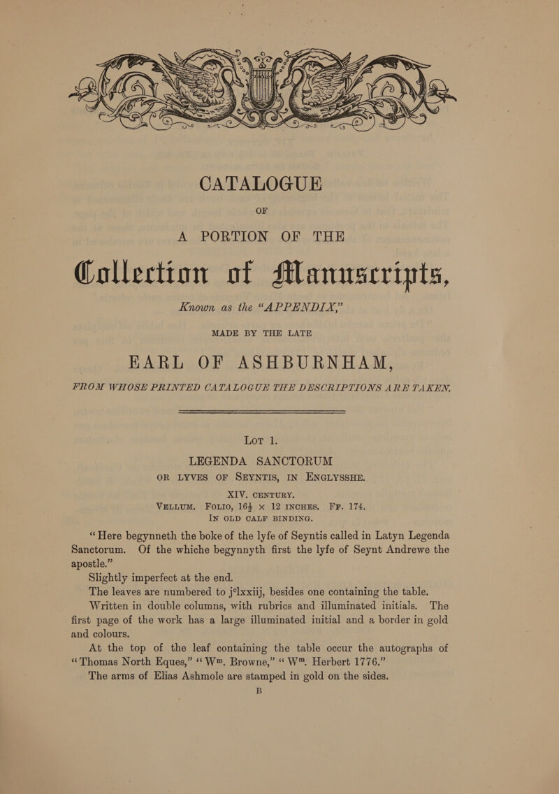  MADE BY THE LATE EARL OF ASHBURNHAM, FROM WHOSE PRINTED CATALOGUE THE DESCRIPTIONS ARE TAKEN, Lot 1. LEGENDA SANCTORUM OR LYVES OF SEYNTIS, IN ENGLYSSHE. XIV. CENTURY. VELLUM, FoLio, 163 x 12 INCHES, FF. 174, IN OLD CALF BINDING. “Here begynneth the boke of the lyfe of Seyntis called in Latyn Legenda Sanctorum. Of the whiche begynnyth first the lyfe of Seynt Andrewe the apostle.” Slightly imperfect at the end. The leaves are numbered to j‘lxxiij, besides one containing the table. Written in double columns, with rubrics and illuminated initials. The first page of the work has a large illuminated initial and a border in gold and colours. At the top of the leaf containing the table occur the autographs of “Thomas North Eques,” ‘‘W™. Browne,” “ W™. Herbert 1776.” The arms of Elias Ashmole are stamped in gold on the sides. B