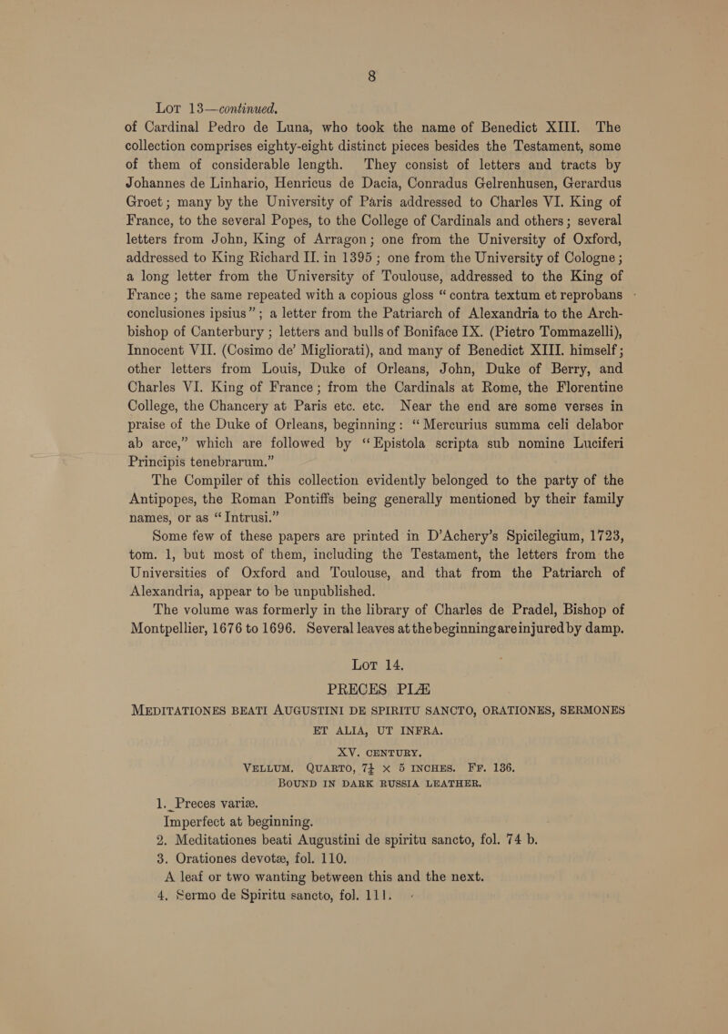 of Cardinal Pedro de Luna, who took the name of Benedict XIII. The collection comprises eighty-eight distinct pieces besides the Testament, some of them of considerable length. They consist of letters and tracts by Johannes de Linhario, Henricus de Dacia, Conradus Gelrenhusen, Gerardus Groet ; many by the University of Paris addressed to Charles VI. King of France, to the several Popes, to the College of Cardinals and others; several letters from John, King of Arragon; one from the University of Oxford, addressed to King Richard II. in 1395 ; one from the University of Cologne ; a long letter from the University of Toulouse, addressed to the King of France ; the same repeated with a copious gloss “contra textum et reprobans - conclusiones ipsius” ; a letter from the Patriarch of Alexandria to the Arch- bishop of Canterbury ; letters and bulls of Boniface IX. (Pietro Tommazelli), Innocent VII. (Cosimo de’ Migliorati), and many of Benedict XIII. himself ; other letters from Louis, Duke of Orleans, John, Duke of Berry, and Charles VI. King of France ; from the Cardinals at Rome, the Florentine College, the Chancery at Paris etc. etc. Near the end are some verses in praise of the Duke of Orleans, beginning: ‘“ Mercurius summa celi delabor ab arce,” which are followed by ‘‘Epistola scripta sub nomine Luciferi Principis tenebrarum.” The Compiler of this collection evidently belonged to the party of the Antipopes, the Roman Pontiffs being generally mentioned by their family names, or as “ Intrusi.” Some few of these papers are printed in D’Achery’s Spicilegium, 1723, tom. 1, but most of them, including the Testament, the letters from the Universities of Oxford and Toulouse, and that from the Patriarch of Alexandria, appear to be unpublished. The volume was formerly in the library of Charles de Pradel, Bishop of Montpellier, 1676 to 1696. Several leaves at the beginning areinjured by damp. Lot 14. PRECES PLA MEDITATIONES BEATI AUGUSTINI DE SPIRITU SANCTO, ORATIONES, SERMONES ET ALIA, UT INFRA. XV. CENTURY. VELLUM. QUARTO, 74 x 5 INCHES. FF. 136, BOUND IN DARK RUSSIA LEATHER. 1. Preces varie. Imperfect at beginning. 2. Meditationes beati Augustini de spiritu sancto, fol. 74 b. 3. Orationes devote, fol. 110. A leaf or two wanting between this and the next. 4, Sermo de Spiritu sancto, fol. 111.