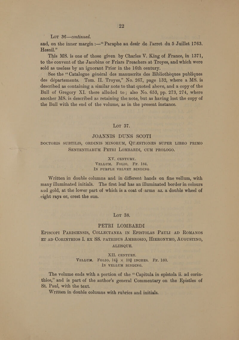 Lot 36—continued. and, on the inner margin :—“ Paraphe au desir de larret du 5 Juillet 1763. Hesnil.” This MS. is one of those given by Charles V. King of France, in 1371, to the convent of the Jacobins or Friars Preachers at Troyes, and which were sold as useless by an ignorant Prior in the 16th century. See the ‘Catalogue général des manuscrits des Bibliothéques publiques des départements. Tom. II. Troyes,” No. 267, page 132, where a MS. is described as containing a similar note to that quoted above, and a copy of the Bull of Gregory XI. there alluded to; also No. 653, pp. 273, 274, where another MS. is described as retaining the note, but as having lost the copy of the Bull with the end of the volume, as in the present instance. LoT 37. JOANNIS DUNS SCOTI DOCTORIS SUBTILIS, ORDINIS MINORUM, QUAISTIONES SUPER LIBRO PRIMO SENTENTIARUM PETRI LOMBARDI, CUM PROLOGO. XV. CENTURY. VELLUM. FoLio, FF. 184. IN PURPLE VELVET BINDING. Written in double columns and in different hands on fine vellum, with many illuminated initials. The first leaf has an illuminated border in colours aud gold, at the lower part of which is a coat of arms az. a double wheel of eight rays or, crest the sun. Lot 38. PETRI LOMBARDI EPISCOPI PARISIENSIS, COLLECTANEA IN EPISTOLAS PAULI AD ROMANOS ET AD CoRINTHIOS I. Ex SS. PATRIBUS AMBROSIO, HIERONYMO, AUGUSTINO, ALIISQUE. XII. CENTURY, VELLUM. FOLIO, 144 x 10% INcHES. FF, 160, IN VELLUM BINDING. The volume ends with a portion of the “ Capitula in epistola ii. ad corin- thios,” and is part of the author’s general Commentary on the Epistles of St. Paul, with the text. Written in double columns with rubrics and initials.