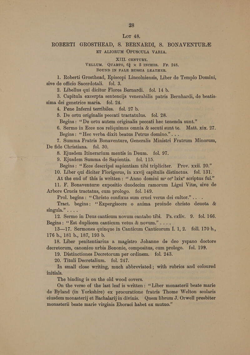 Lot 48. ROBERTI GROSTHEAD, S. BERNARDI, S. BONAVENTURZ ET ALIORUM OPUSCULA VARIA. XITI. CENTURY. VELLUM. QUARTO, 64 x 5 INCHES. FF. 248. BOUND IN PALE RUSSIA LEATHER. 1. Roberti Grosthead, Episcopi Lincolniensis, Liber de Templo Domini, sive de officio Sacerdotali. fol. 3. 2. Libellus qui dicitur Flores Bernardi. fol. 14 b. 3. Capitula excerpta sentencijs venerabilis patris Bernhardi, de beatis- sima dei genetrice maria. fol. 24. 4. Pene Inferni terribiles. fol. 27 b. 5. De ortu originalis peccati tractatulus. fol. 28. Begins: “ De ortu autem originalis peccati hec tenenda sunt.” 6. Sermo in Ecce nos reliquimus omnia &amp; secuti sunt te. Matt. xix. 27. Begins: “ Hec verba dixit beatus Petrus domino.”.. . 7. Summa Fratris Bonaventure, Generalis Ministri Fratrum Minorum, De fide Christiana. fol. 30. 8. Ejusdem Itinerarium mentis in Deum. fol. 97. 9. Ejusdem Summa de Sapientia. fol. 115. Begins: ‘“ Ecce descripsi sapientiam tibi tripliciter. Prov. xxii. 20.” 10. Liber qui diciter Florigerus, in xxvij capitulis distinctus. fol. 131. At the end of this is written: ‘‘ Anno domini m cc° lxix® scriptus fui.” 11. F. Bonaventure expositio duodecim ramorum Ligni Vite, sive de Arbore Crucis tractatus, cum prologo. fol. 149. Prol. begins: ‘“ Christo confixus sum cruci verus dei cultor.”... . Tract. begins: ‘‘Expergiscere o anima proinde christo deuota &amp; singula.” .... 12. Sermo in Deus canticum novum cantabo tibi. Ps.cxliv. 9. fol. 166. Begins: ‘‘Est duplicem canticum vetus &amp; novum.”.... 13—17. Sermones quinque in Canticum Canticorum I. 1, 2. foll. 170 b., 176 b., 181 b., 187, 193 b. 18. Liber penitentiarius a magistro Johanne de deo yspano doctore decretorum, canonico urbis Bononie, compositus, cum prologo. fol. 199. 19. Distinctiones Decretorum per ordinem. fol. 243. 20. Tituli Decretalium. fol. 247. In small close writing, much abbreviated; with rubrics and coloured initials. The binding is on the old wood covers. On the verso of the last leaf is written: “ Liber monasterii beate marie de Byland (in Yorkshire) ex procuratione fratris Thome Welton scolaris eiusdem monasterij et Bachalarij in divinis. Quem librum J. Orwell presbiter monasterii beate marie virginis Eboraci habet ex mutuo.”