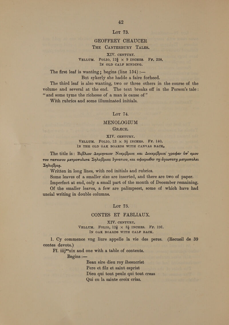 Lot 73. GEOFFREY CHAUCER THE CANTERBURY TALES, XIV. CENTURY. VELLUM. FOLIO, 122 x 9 INCHES. FF, 238, IN OLD CALF BINDING. The first leaf is wanting; begins (line 154) :— But sykerly she hadde a faire forheed. The third leaf is also wanting, two or three others in the course of the volume and several at the end. The text breaks off in the Person’s tale : ‘‘and some tyme the richesse of a man is cause of ” With rubrics and some illuminated initials. Lot 74. MENOLOGIUM GRACE. XIV. CENTURY, VELLUM. FOLIo, 18 x 93 INCHES. FF. 140, IN THE OLD OAK BOARDS WITH CANVAS BACK, The title is: BuBrAvov Avynvarov NoeuBpios car AcxeuBpros’ ypadey ta’ ewov Tov Tamewou petrpoToAtra SyrAvBpias Tyvariov, kar aprepwhev Ty dywTary weTpoTrodet SnAvBpua. Written in long lines, with red initials and rubrics. Some leaves of a smaller size are inserted, and there are two of paper. Imperfect at end, only a small part of the month of December remaining. Of the smaller leaves, a few are palimpsest, some of which have had uncial writing in double columns. Lot 75. CONTES ET FABLIAUX. XIV. CENTURY, VELLUM. FOouio, 124 x 84 INCHES. FF. 191. IN OAK BOARDS WITH CALF BACK. 1. Cy commence vng liure appelle la vie des peres. (Recueil de 39 contes devots.) | Ff, iiij**xix and one with a table of contents. Begins :— Beau sire dieu roy ihesucrist Pere et filz et saint esprist Dieu qui tout peulz qui tout creas Qui en la sainte croix crias.