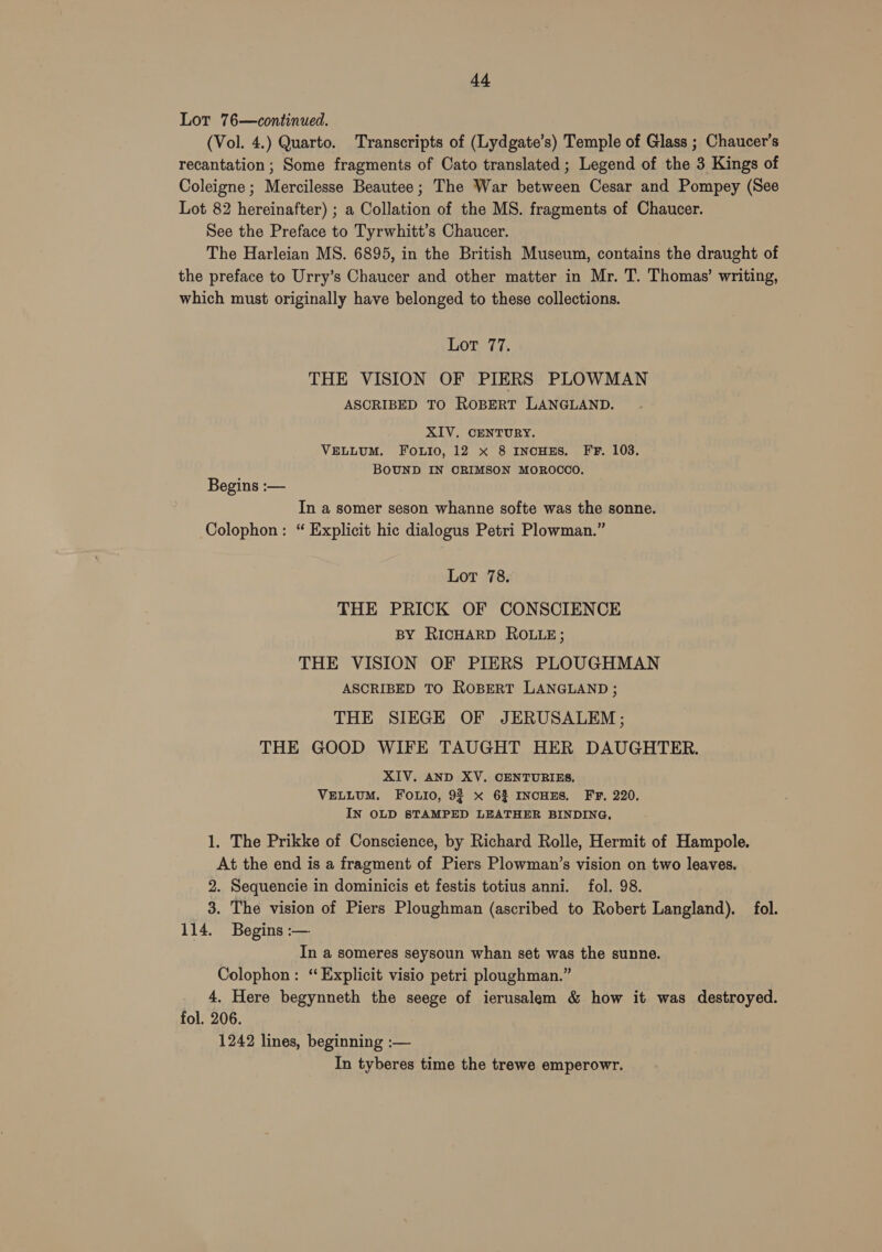 Lot 76—continued. (Vol. 4.) Quarto. Transcripts of (Lydgate’s) Temple of Glass ; Chaucer's recantation ; Some fragments of Cato translated; Legend of the 3 Kings of Coleigne ; Mercilesse Beautee; The War between Cesar and Pompey (See Lot 82 hereinafter) ; a Collation of the MS. fragments of Chaucer. See the Preface to Tyrwhitt’s Chaucer. The Harleian MS. 6895, in the British Museum, contains the draught of the preface to Urry’s Chaucer and other matter in Mr. T. Thomas’ writing, which must originally have belonged to these collections. Lot 77. THE VISION OF PIERS PLOWMAN ASCRIBED TO ROBERT LANGLAND. XIV. CENTURY. VELLUM. FOLIO, 12 x 8 INcHES. FF. 103. BOUND IN CRIMSON MOROCCO. Begins :— In a somer seson whanne softe was the sonne. Colophon: “ Explicit hic dialogus Petri Plowman.” Lot 78. THE PRICK OF CONSCIENCE BY RICHARD ROLLE; THE VISION OF PIERS PLOUGHMAN ASCRIBED TO ROBERT LANGLAND ; THE SIEGE OF JERUSALEM ; THE GOOD WIFE TAUGHT HER DAUGHTER. XIV. AND XV. CENTURIES. VELLUM. Fouio, 93 x 6% INCHES, FF, 220. IN OLD STAMPED LEATHER BINDING, 1. The Prikke of Conscience, by Richard Rolle, Hermit of Hampole. At the end is a fragment of Piers Plowman’s vision on two leaves. 2. Sequencie in dominicis et festis totius anni. fol. 98. 3. The vision of Piers Ploughman (ascribed to Robert Langland). fol. 114. Begins :— In a someres seysoun whan set was the sunne. Colophon: “ Explicit visio petri ploughman.” 4. Here begynneth the seege of ierusalem &amp; how it was destroyed. fol. 206. 1242 lines, beginning :— In tyberes time the trewe emperowr.