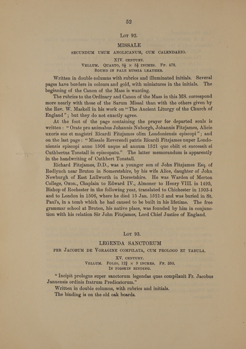 Lot: 92. MISSALE SECUNDUM USUM ANGLICANUM, CUM CALENDARIO. XIV. CENTURY. VELLUM. QUARTO, 8} x 5% INCHES. FF. 478. BOUND IN PALE RUSSIA LEATHER. Written in double columns with rubrics and illuminated initials. Several pages have borders in colours and gold, with miniatures in the initials. The beginning of the Canon of the Mass is wanting. The rubrics to the Ordinary and Canon of the Mass in this MS. correspond more nearly with those of the Sarum Missal than with the others given by the Rev. W. Maskell in his work on “The Ancient Liturgy of the Church of England” ; but they do not exactly agree. At the foot of the page containing the prayer for departed souls is written: “ Orate pro animabus Johannis Nuborgh, Johannis Fitzjames, Alicie uxoris sue et magistri Ricardi Fitzjames olim Londoniensis episcopi”; and on the last page: ‘“ Missale Reverendi patris Ricardi Fitzjames nuper Londo- niensis episcopi anno 1506 usque ad annum 1521 quo obiit et successit ei Cuthbertus Tonstall in episcopatu.” The latter memorandum is apparently in the handwriting of Cuthbert Tonstall. Richard Fitzjames, D.D., was a younger son of John Fitzjames Esq. of Redlynch near Bruton in Somerstshire, by his wife Alice, daughter of John Newburgh of East Lullworth in Dorsetshire. He was Warden of Merton College, Oxon., Chaplain to Edward IV., Almoner to Henry VIII. in 1495, Bishop of Rochester in the following year, translated to Chichester in 1503-4 and to London in 1506, where he died 15 Jan. 1521-2 and was buried in St. Paul’s, in a tomb which he had caused to be built in his lifetime. The free grammar school at Bruton, his native place, was founded by him in conjunc- tion with his relation Sir John Fitzjames, Lord Chief Justice of England. Lot 93. LEGENDA SANCTORUM PER JACOBUM DE VORAGINE COMPILATA, CUM PROLOGO ET TABULA. XV. CENTURY. VELLUM. FOoOLtio, 122 x 9 INCHES, FF, 350, IN PIGSKIN BINDING. “Incipit prologus super sanctorum legendas quas compilauit Fr. Jacobus Januensis ordinis fratrum Predicatorum.” Written in double columns, with rubrics and initials. The binding is on the old oak boards.