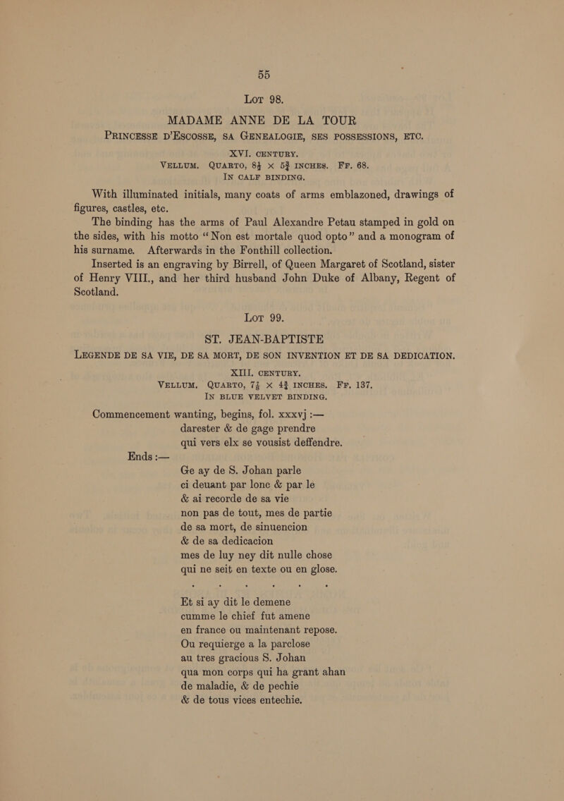 Lot 98. MADAME ANNE DE LA TOUR PRINCESSE D’ESCOSSE, SA GENEALOGIE, SES POSSESSIONS, ETC. XVI. CENTURY. VELLUM, QUARTO, 84 x 52 INCHES. FF, 68. IN CALF BINDING. With illuminated initials, many coats of arms emblazoned, drawings of figures, castles, etc. The binding has the arms of Paul Alexandre Petau stamped in gold on the sides, with his motto “Non est mortale quod opto” and a monogram of his surname. Afterwards in the Fonthill collection. Inserted is an engraving by Birrell, of Queen Margaret of Scotland, sister of Henry VIII., and her third husband John Duke of Albany, Regent of Scotland. Lot 99. ST. JEAN-BAPTISTE LEGENDE DE SA VIE, DE SA MORT, DE SON INVENTION ET DE SA DEDICATION, XIII. CENTURY. VELLUM, QUARTO, 7f X 42 INCHES. FF, 137, IN BLUE VELVET BINDING. Commencement wanting, begins, fol. xxxvj :— darester &amp; de gage prendre qui vers elx se vousist deffendre. Ends :— Ge ay de S. Johan parle ci deuant par lone &amp; par le &amp; ai recorde de sa vie non pas de tout, mes de partie de sa mort, de sinuencion &amp; de sa dedicacion mes de luy ney dit nulle chose qui ne seit en texte ou en glose. Et si ay dit le demene cumme le chief fut amene en france ou maintenant repose. Ou requierge a la parclose au tres gracious S. Johan qua mon corps qui ha grant ahan de maladie, &amp; de pechie &amp; de tous vices entechie.