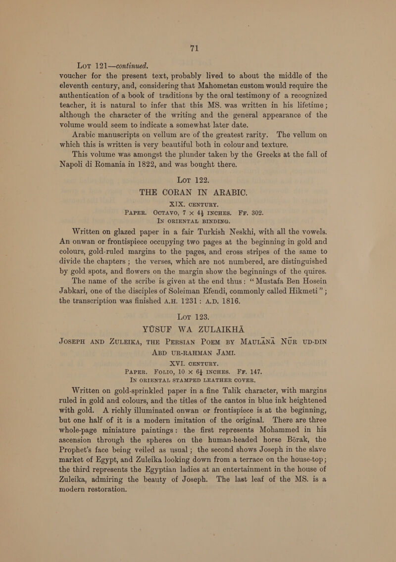 Lot 121—continued. voucher for the present text, probably lived to about the middle of the eleventh century, and, considering that Mahometan custom would require the authentication of a book of traditions by the oral testimony of a recognized teacher, it is natural to infer that this MS. was written in his lifetime; although the character of the writing and the general appearance of the volume would seem to indicate a somewhat later date. Arabic manuscripts on vellum are of the greatest rarity. The vellum on which this is written is very beautiful both in colour and texture. This volume was amongst the plunder taken by the Greeks at the fall of Napoli di Romania in 1822, and was bought there. Lot 122. THE CORAN IN ARABIC. XIX. CENTURY. PAPER. OCTAVO, 7 x 43 INCHES. FF. 302. IN ORIENTAL BINDING. Written on glazed paper in a fair Turkish Neskhi, with all the vowels. An onwan or frontispiece occupying two pages at the beginning in gold and colours, gold-ruled margins to the pages, and cross stripes of the same to divide the chapters ; the verses, which are not numbered, are distinguished by gold spots, and flowers on the margin show the beginnings of the quires. The name of the scribe is given at the end thus: ‘ Mustafa Ben Hosein Jabkari, one of the disciples of Soleiman Efendi, commonly called Hikmeti” ; the transcription was finished A.H. 1231: A.D. 1816. Lot 128. YUSUF WA ZULAIKHA ~ JOSEPH AND ZULEIKA, THE PERSIAN Porm By MAULANA NUR UD-DIN ABD UR-RAHMAN JAMI. XVI. CENTURY. PAPER. Fouio, 10 x 64 INCHES. FF. 147. IN ORIENTAL STAMPED LEATHER COVER. Written on gold-sprinkled paper in a fine Talik character, with margins ruled in gold and colours, and the titles of the cantos in blue ink heightened with gold. A richly illuminated onwan or frontispiece is at the beginning, but one half of it is a modern imitation of the original. There are three whole-page miniature paintings: the first represents Mohammed in his ascension through the spheres on the human-headed horse Borak, the Prophet’s face being veiled as usual; the second shows Joseph in the slave market of Egypt, and Zuleika looking down from a terrace on the house-top ; the third represents the Egyptian ladies at an entertainment in the house of Zuleika, admiring the beauty of Joseph. The last leaf of the MS. is a modern restoration.