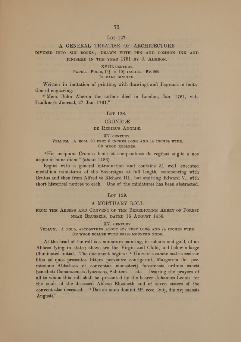 Lors-127; A GENERAL TREATISE OF ARCHITECTURE DIVIDED INTO SIX BOOKS; DRAWN WITH PEN AND COMMON INK AND FINISHED IN THE YEAR 1751 By J. AHERON. XVIII. CENTURY, PAPER. FOLIO, 164 x 103} INCHES. FF. 290. IN CALF BINDING, Written in imitation of printing, with drawings and diagrams in imita- tion of engraving. “Mem. John Aheron the author died in London, Jan. 1761, vide Faulkner’s Journal, 27 Jan. 1761.” LoT 128. CRONICAL DE REGIBUS ANGLIA. XV. CENTURY. VELLUM. A ROLL 20 FEET 6 INCHES LONG AND 14 INCHES WIDE. ON WOOD ROLLERS. “Hic incipiunt Cronice bone et compendiose de regibus anglie a noe usque in hunc diem ” (about 1486). Begins with a general introduction and contains 31 well executed medallion miniatures of the Sovereigns at full length, commencing with Brutus and then from Alfred to Richard IIL, but omitting Edward V., with short historical notices to each. One of the miniatures has been abstracted. Lot 129. A MORTUARY ROLL FROM THE ABBESS AND CONVENT OF THE BENEDICTINE ABBEY OF FOREST NEAR BRUSSELS, DATED 16 AuUGuST 1458. XV. CENTURY. VELLUM. A ROLL, ALTOGETHER ABOUT 42} FEET LONG AND 7} INCHES WIDE. ON WOOD ROLLER WITH BRASS MOUNTED ENDS. At the head of the roll is a miniature painting, in colours and gold, of an Abbess lying in state; above are the Virgin and Child, and below a large illuminated initial. The document begins: “ Universis sancte matris ecclesie filiis ad quos presentes littere pervenire contigerint, Margareta dei per- missione Abbatissa et conventus monasterij forestensis ordinis sancti benedicti Camaracensis dyoceseos, Salutem.” etc. Desiring the prayers of all to whom this roll shall be presented by the bearer Johannes Leonis, for the souls of the deceased Abbess Elizabeth and of seven sisters of the convent also deceased. ‘‘ Datum anno domini M?. ccce. lviij, die xvj mensis Augusti.”