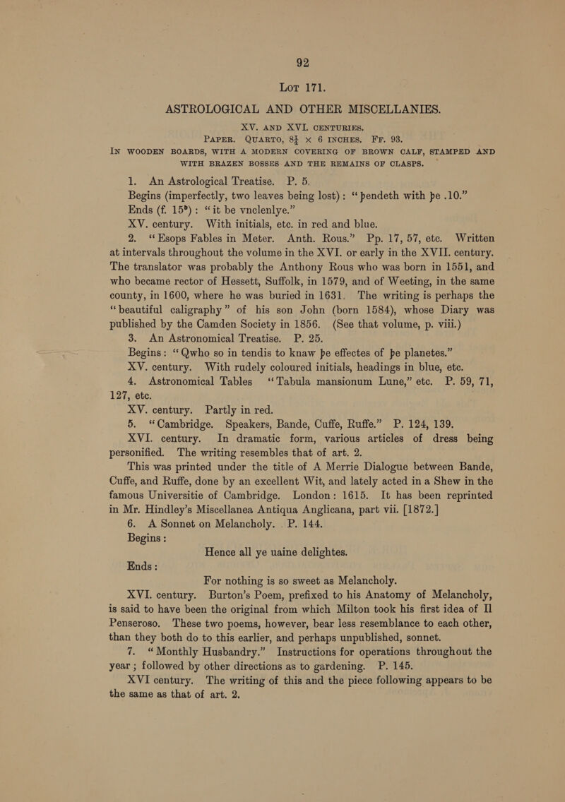 Lot 171. ASTROLOGICAL AND OTHER MISCELLANIES. XV. AND XVI. CENTURIES. PAPER. QUARTO, 8} X 6 INCHES. FF. 93. IN WOODEN BOARDS, WITH A MODERN COVERING OF BROWN CALF, STAMPED AND WITH BRAZEN BOSSES AND THE REMAINS OF CLASPS. 1. An Astrological Treatise. P. 5. Begins (imperfectly, two leaves being lost): ‘‘ pendeth with pe .10.” Ends (f. 15°): “it be vnclenlye.” XV. century. With initials, etc. in red and blue. 2. ‘‘Esops Fables in Meter. Anth. Rous.” Pp. 17, 57, etc. Written at intervals throughout the volume in the XVI. or early in the XVII. century. The translator was probably the Anthony Rous who was born in 1551, and who became rector of Hessett, Suffolk, in 1579, and of Weeting, in the same county, in 1600, where he was buried in 1631. The writing is perhaps the “beautiful calligraphy” of his son John (born 1584), whose Diary was published by the Camden Society in 1856. (See that volume, p. viii.) 3. An Astronomical Treatise. P. 25. Begins: ‘‘Qwho so in tendis to knaw pe effectes of pe planetes.” XV. century. With rudely coloured initials, headings in blue, ete. 4, Astronomical Tables ‘Tabula mansionum Lune,” etc. P. 59, 71, 127, etc. XV. century. Partly in red. 5. “Cambridge. Speakers, Bande, Cuffe, Ruffe.” P. 124, 139. XVI. century. In dramatic form, various articles of dress being personified. The writing resembles that of art. 2. This was printed under the title of A Merrie Dialogue between Bande, Cuffe, and Ruffe, done by an excellent Wit, and lately acted in a Shew in the famous Universitie of Cambridge. London: 1615. It has been reprinted in Mr. Hindley’s Miscellanea Antiqua Anglicana, part vil. [1872.] 6. A Sonnet on Melancholy. . P. 144. Begins : Hence all ye uaine delightes. Ends : For nothing is so sweet as Melancholy. XVI. century. Burton’s Poem, prefixed to his Anatomy of Melancholy, is said to have been the original from which Milton took his first idea of Il Penseroso. These two poems, however, bear less resemblance to each other, than they both do to this earlier, and perhaps unpublished, sonnet. 7. “Monthly Husbandry.” Instructions for operations throughout the year ; followed by other directions as to gardening. P. 145. XVI century. The writing of this and the piece following appears to be the same as that of art. 2.