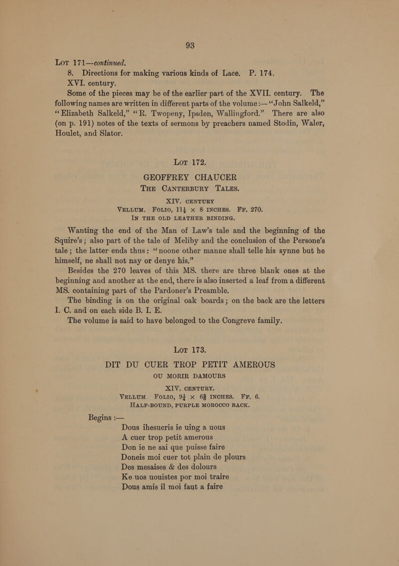 Lot 171—continued. 8. Directions for making various kinds of Lace. P. 174. XVI. century. Some of the pieces may be of the earlier part of the XVII. century. The following names are written in different parts of the volume :— ‘John Salkeld,” ‘Elizabeth Salkeld,” ““R. Twopeny, Ipsden, Wallingford.” There are also (on p. 191) notes of the texts of sermons by preachers named Stodin, Waler, Houlet, and Slator. Lot 172. GEOFFREY CHAUCER THE CANTERBURY TALES. XIV. CENTURY VELLUM. Fo.uio, 113 x 8 INCHES. FF, 270. IN THE OLD LEATHER BINDING. Wanting the end of the Man of Law’s tale and the beginning of the Squire’s ; also part of the tale of Meliby and the conclusion of the Persone’s tale ; the latter ends thus: ‘noone other manne shall telle his synne but he himself, ne shall not nay or denye his.” Besides the 270 leaves of this MS. there are three blank ones at the beginning and another at the end, there is also inserted a leaf from a different MS. containing part of the Pardoner’s Preamble. The binding is on the original oak boards; on the back are the letters I. C. and on each side B. I. E. The volume is said to have belonged to the Congreve family. Lot 173. DIT DU CUER TROP PETIT AMEROUS OU MORIR DAMOURS XIV. CENTURY. VELLUM. FOoLio, 94 x 6% INCHES. FTF, 6. HALF-BOUND, PURPLE MOROCCO BACK. Begins :— - Dous ihesucris ie uing a uous A cuer trop petit amerous Don ie ne sai que puisse faire Doneis moi cuer tot plain de plours Des mesaises &amp; des dolours Ke uos uouistes por moi traire Dous amis il moi faut a faire