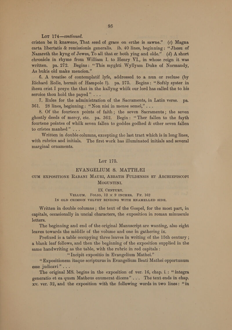 Lot 174—continued. cristen be it knawene, That seed of grace on erthe is sawne.” (c) Magna carta libertatis &amp; remissionis generalis. ib. 40 lines, beginning: “Jhesu of Nazareth the kyng of Jewes, To all that er both ying and olde.” (d) A short chronicle in rhyme from William I. to Henry VI, in whose reign it was written. pa. 272. Begins: “This myghti Wyllyam Duke of Normandy, As bukis old make mencion.” 6. A treatise of contemplatif lyfe, addressed to a nun or recluse (by Richard Rolle, hermit of Hampole ?). pa. 275. Begins: ‘Softly syster in ihesu crist I preye the that in the kallyng whilk our lord has called the to his seruice thou hold the payed” ... 7. Rules for the administration of the Sacraments, in Latin verse. pa. 361. 28 lines, beginning: “ Non nisi in mense semel,”... 8. Of the fourteen points of faith; the seven Sacraments; the seven ghostly deeds of mercy, etc. pa. 362. Begin: ‘‘Ther fallen to the fayth fourtene pointes of whilk seven fallen to goddes godhed &amp; other seven fallen to cristes manhed” ... Written in double columns, excepting the last tract which is in long lines, with rubrics and initials. The first work has illuminated initials and several marginal ornaments. Lot 175. EVANGELIUM S. MATTHATI CUM EXPOSITIONE RABANI MAURI, ABBATIS FULDENSIS ET ARCHIEPISCOPI MOGUNTINI. IX CENTURY. VELLUM. FOoOUuIo, 12 X 9 INCHES. FF. 162 IN OLD CRIMSON VELVET BINDING WITH ENAMELLED SIDE. Written in double columns ; the text of the Gospel, for the most part, in capitals, occasionally in uncial characters, the exposition in roman minuscule letters. The beginning and end of the original Manuscript are wanting, also eight leaves towards the middle of the volume and one in gathering ix. Prefixed is a table occupying three leaves in writing of the 15th century ; a blank leaf follows, and then the beginning of the exposition supplied in the same handwriting as the table, with the rubric in red capitals : “Tncipit expositio in Evangelium Mathei.” “ Expositionem itaque scripturus in Evangelium Beati Mathei opportunum esse judicavi”... The original MS. begins in the exposition of ver. 16, chap. i.: “ integra generatio et ea quam Matheus enumerat dicens”... The text ends in chap. xv. ver. 32, and the exposition with the following words in two lines: “in