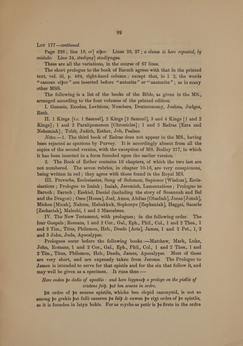 Lor 177—continued. Page 226; line 18, or] eiper. Lines 26, 27; a clause is here repeated, by mistake. Hihé 34, studiyng] studiynges. These are all the variations, in the course of 67 lines. The short prologue to the book of Baruch agrees with that in the printed text, vol. iii, p. 484, right-hand column; except that, in 1. 2, the words “canoun eiper” are inserted before “autorite” or “ auctorite” ; as in many other MSS. The following is a list of the books of the Bible, as given in the MS., arranged according to the four volumes of the printed edition. I. Genesis, Exodus, Leviticus, Numbers, Deuteronomy, Joshua, Judges, Ruth. II. 1 Kings [¢.¢. 1 Samuel], 2 Kings [2 Samuel], 3 and 4 Kings [1 and 2 Kings]; 1 and 2 Paralipomenon [Chronicles]; 1 and 2 Esdras [Ezra and Nehemiah]; Tobit, Judith, Esther, Job, Psalms. Notes.—1. The third book of Esdras does not appear in the MS., having been rejected as spurious by Purvey. It is accordingly absent from all the copies of the second version, with the exception of MS. Bodley 277, in which it has been inserted in a form founded upon the earlier version. 2. The Book of Esther contains 16 chapters, of which the two last are not numbered. The seven rubrics, in chapter 10-16, are very conspicuous, being written in red ; they agree with those found in the Royal MS. III. Proverbs, Ecclesiastes, Song of Solomon, Sapience [Wisdom], Eccle- siasticus ; Prologue to Isaiah ; Isaiah, Jeremiah, Lamentations ; Prologue to. Baruch ; Baruch ; Ezekiel, Daniel (including the story of Susannah and Bel and the Dragon) ; Osee [Hosea], Joel, Amos, Abdias [Obadiah], Jonas [Jonah], Michee [Micah], Nahum, Habakkuk, Sophonye [Zephaniah], Haggai, Sacarie [Zechariah], Malachi, 1 and 2 Maccabees. IV. The New Testament, with prologues; in the following order. The four Gospels ; Romans, 1 and 2 Cor., Gal., Eph., Phil., Col., 1 and 2 Thes., 1 and 2 Tim., Titus, Philemon, Heb., Deeds [Acts], James, 1 and 2 Pet., 1, 2 and 3 J aie, Jude, Apocalypse. Prologues occur before the following books adMettiew. Mark, Luke, John, Romans, 1 and 2 Cor., Gal., Eph., Phil., Col., 1 and 2 Thes., 1 and 2 Tim., Titus, Philemon, Heb., eats: James, cence. Most of these are very short, and are expressly taken from Jerome. The Prologue to James is intended to serve for that epistle and for the six that follow it, and may well be given as a specimen. It runs thus :— Here enden pe dedis of apostlis: and here bigynnep a prologe on the pistlis of cristene feip. pat ben seuene in ordre. pe ordre of pe seuene epistlis, whiche ben clepid canonysid, is not so among pe grekis pat fulli saueren pe feip &amp; suwen pe rigt ordre of pe epistlis, as it is founden in latyn bokis. Foras mycheas petir is pe firste in the ordre