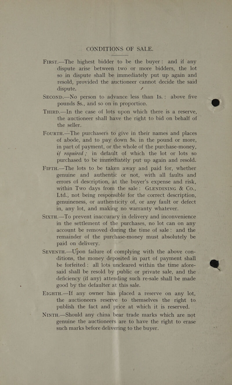 CONDITIONS OF SALE.  First.—The highest bidder to be the buyer: and if any dispute arise between two or more bidders, the lot so in dispute shall be immediately put up again and resold, provided the auctioneer cannot decide the said dispute. f SECOND.—No person to advance less than lIs.: above five pounds 5s., and so on in proportion. TuHIRD.—In the case of lots upon which there is a reserve, the auctioneer shall have the right to bid on behalf of the seller. FourtTH.—The purchasers to give in their names and places of abode, and to pay down 5s. in the pound or more, in part of payment, or the whole of the purchase-money, if required; in default of which the lot or lots so purchased to be immediately put up again and resold. Firtu.—The lots to be taken away and paid for, whether genuine and authentic or not, with all faults and errors of description, at the buyer’s expense and risk, within Two days from the sale: GLENDINING &amp; Co., Ltd., not being responsible for the correct description, genuineness, or authenticity of, or any fault or defect in, any lot, and making no warranty whatever. StxTH.—To prevent inaccurary in delivery and inconvenience in the settlement of the purchases, no lot can on any account be removed during the time of sale: and the | remainder of the purchase-money must absolutely be paid on delivery. SEVENTH.—Upon failure of complying with the above con- ditions, the money deposited in part of payment shall be forfeited: all lots uncleared within the time afore- said shall be resold by public or private sale, and the deficiency (if any) attending such re-sale shall be made good by the defaulter at this sale. E1cHTH.—If any owner has placed a reserve on any lot, the auctioneers reserve to themselves the right to publish the fact and price at which it is reserved. NrintH.—Should any china bear trade marks which are not genuine the auctioneers are to have the right to erase such marks before delivering to the buyer.