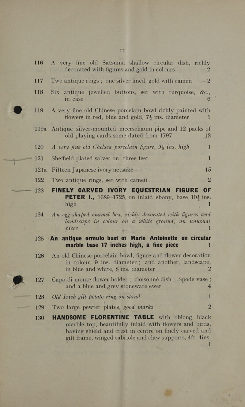 117 118 119 119a 120 121 12la 122 123 124 125 126 127 128 129 130 al decorated with figures and gold in colours 2 Two antique rings ; one silver lined, gold with cameii 2 Six antique jewelled buttons, set with turquoise, &amp;c., in case 6 A very fine old Chinese porcelain bowl richly painted with flowers in red, blue and gold, 74 ins. diameter 1 Antique silver-mounted meerschaum pipe and 12 packs of old playing cards some dated from 1797 13 A very fine old festeepr porcelain figure, 94 ins. high 1 Sheffield plated salver on three feet 1 Fifteen Japanese ivory netsuke 15 Two antique rings, set with cameil 2 FINELY CARVED IVORY EQUESTRIAN FIGURE OF PETER I., 1689-1725, on inlaid ebony, base 10} ins. high : 1 An egg-shaped enamel box, richly decorated with figures and landscape in colour on a white ground, an unusual piece ; 1 An antique ormulo bust of Marie Antoinette on circular marble base 17 inches high, a fine piece 1 An old Chinese porcelain bowl, figure and flower decoration in colour, 9 ins. diameter; and another, landscape, in blue and white, 8 ins. diameter 2 Capo-di-monte flower holder ; cloisonné dish ; Spode vase ; and a blue and grey stoneware ewer + Old Irish gilt potato ring on stand 1 Two large pewter plates, good marks 2 HANDSOME FLORENTINE TABLE with oblong black marble top, beautifully inlaid with flowers and birds, having shield and crest in centre on finely carved and gilt frame, winged cabriole and claw supports, 4ft. 4ins. ; |