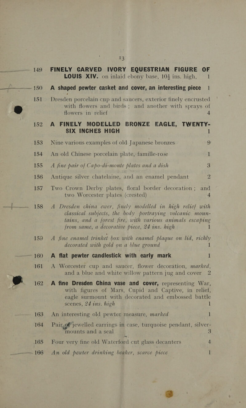 —— 160 161 162  163 164 165 nate TOG mS FINELY CARVED IVORY EQUESTRIAN FIGURE OF LOUIS XIV. on inlaid ebony base, 103 ins. high, 1 A shaped pewter casket and cover, an interesting piece | Dresden porcelain cup and saucers, exterior finely encrusted with flowers and birds; and another with sprays of flowers in relief 4 A FINELY MODELLED BRONZE EAGLE, TWENTY- SIX INCHES HIGH 1 Nine various examples of old Japanese bronzes ves An old Chinese porcelain plate,- famille-rose 1 A fine pair of Capo-di-monte plates and a dish soe Antique silver chatelaine, and an enamel pendant 2 Two Crown Derby plates, floral border decoration ; and two Worcester plates (crested) 4 A Dresden china ewer, finely modelled in high relief with classical subjects, the body portraying volcanic moun- tains, and a forest fire, with various animals escaping from same, a decorative piece, 24 ins. high 1 A fine enamel trinket box with enamel plaque on lid, richly decorated with gold on a blue ground 1 A flat pewter candlestick with early mark 1 A Worcester cup and saucer, flower decoration, marked, and a blue and white willow pattern jug and cover 2 A fine Dresden China vase and cover, representing War, with figures of Mars, Cupid and Captive, in relief, eagle surmount with decorated and embossed battle scenes, 24 ins. high 1 An interesting old pewter measure, marked 1 Pair, of jewelled earrings in case, turquoise pendant, silver- mounts and a seal 7 3 Four very fine old Waterford cut glass decanters 4 An old pewter drinking beaker, scarce piece |