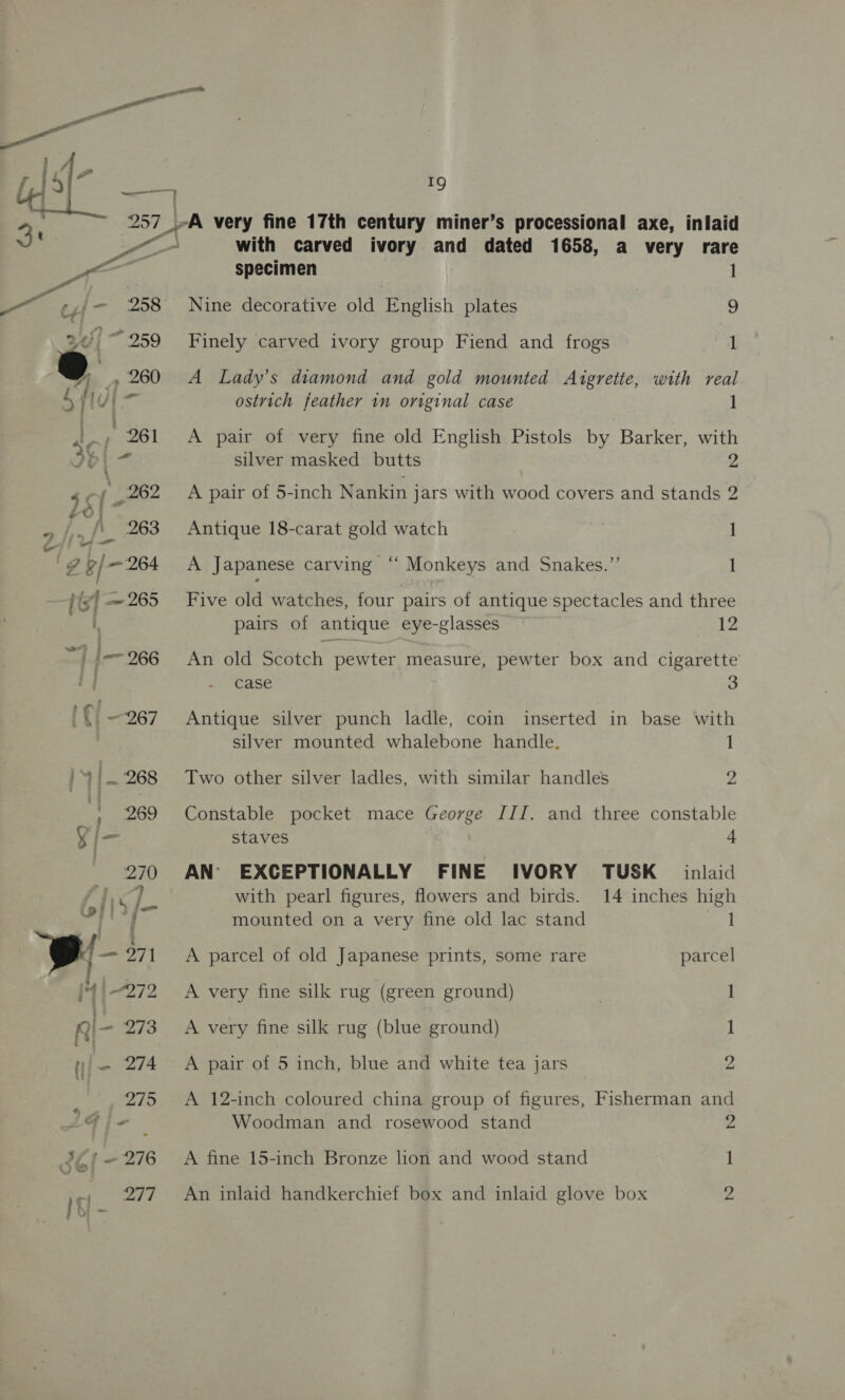 , i — 257 a very fine 17th century miner’s processional axe, inlaid ee er with carved ivory and dated 1658, a very rare ps specimen ] —“ e¢,;— 258 Nine decorative old English plates 9 344] ~ 259 Finely carved ivory group Fiend and frogs 1 @ 260 A Lady’s diamond and gold mounted Argrette, with real 5 hugir ostrich feather 1n original case 1 A pair of very fine old English Pistols by Barker, with silver masked butts 2 A pair of 5-inch Nankin jars with wood covers and stands 2 Antique 18-carat gold watch 1 A Japanese carving “‘ Monkeys and Snakes.”’ 1 Five old watches, four pairs of antique spectacles and three pairs of antique eye-glasses 12 An old Scotch pewter measure, pewter box and cigarette case 3 Antique silver punch ladle, coin inserted in base with silver mounted whalebone handle. 1 Two other silver ladles, with similar handles 2 Constable pocket mace George III. and three constable staves 4 AN EXCEPTIONALLY FINE IVORY TUSK inlaid with pearl figures, flowers and birds. 14 inches high mounted on a very fine old lac stand 1 A parcel of old Japanese prints, some rare parcel A very fine silk rug (green ground) 1 A very fine silk rug (blue ground) 1 A pair of 5 inch, blue and white tea jars 2 A 12-inch coloured china group of figures, Fisherman and Woodman and rosewood stand 2 A fine 15-inch Bronze lion and wood stand 1 An inlaid handkerchief box and inlaid glove box 2