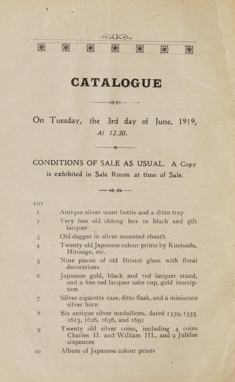 ASAKO a 8° 2 ee eR   CATALOGUE On Tuesday, the 3rd .: of June, L919, At 12.30. ————— - e- —______ CONDITIONS OF SALE AS USUAL. A Copy is exhibited in Sale Room at time of Sale. —_— &gt;&gt;: = — LOT I Antique silver scent bottle and a ditto tray 2 Very fine old oblong box in black and gilt lacquer _ 3 Old dagger in silver-mounted sheath 4 Twenty old Japanese colour prints by Kunisada, Flirosive, etc. 5 Nine pieces of old Bristol Biase. with floral decorations 6 Japanese gold, black and red Jacquer stand, and a fine red lacquer sake cup, gold inscrip- tion 7 Silver cigarette case, ditto flask, and a miniature silver horn 8 Six antique silver medallions, dated 1539, 1555 1613, 1626, 1656, and 1691 g Twenty old silver coins, including 4 coins Charles II. and William III., and 9 Jubilee sixpences 10 Album of Japanese colour prints