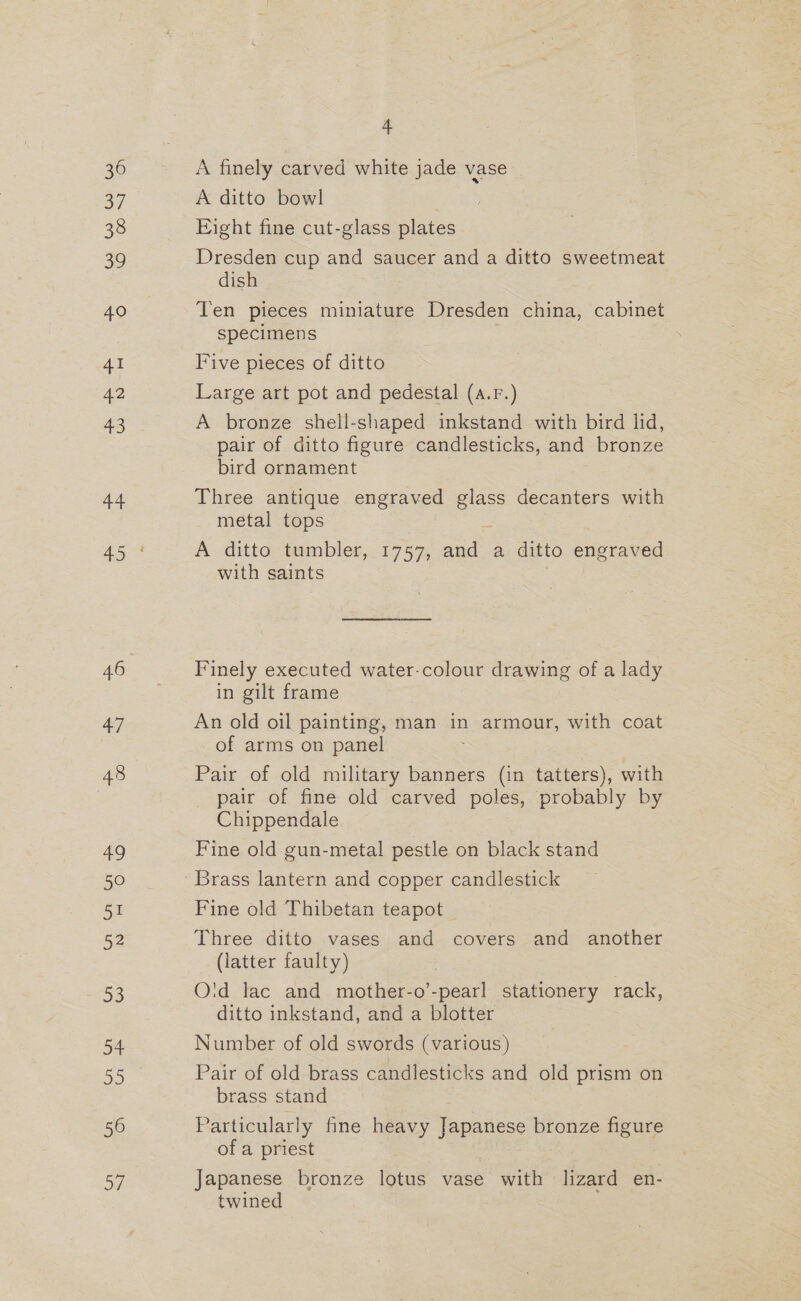 36 3/ 32 40 41 42 45 44 of) 46 4) 48 49 50 51 52 53 54 56 ays 4 A finely carved white jade vase A ditto bowl Fight fine cut-glass plates Dresden cup and saucer and a ditto sweetmeat dish Ten pieces miniature Dresden china, cabinet specimens : Five pieces of ditto Large art pot and pedestal (a.r.) A bronze shell-shaped inkstand with bird lid, pair of ditto figure candlesticks, and bronze bird ornament Three antique engraved ea decanters with metal tops A ditto tumbler,.1757, and .a ditto eneiaaed with saints Finely executed water-colour drawing of a lady in gilt frame An old oil painting, man in armour, with coat of arms on panel Pair of old military banners (in tatters), with pair of fine old carved poles, probably by Chippendale Fine old gun-metal pestle on black stand Fine old Thibetan teapot Three ditto vases and covers and another (latter faulty) O'id lac and mother-o’-pearl stationery rack, ditto inkstand, and a blotter Number of old swords (various) Pair of old brass candlesticks and old prism on brass stand Particularly fine heavy Japanese bronze figure of a priest Japanese bronze lotus vase with lizard en- twined