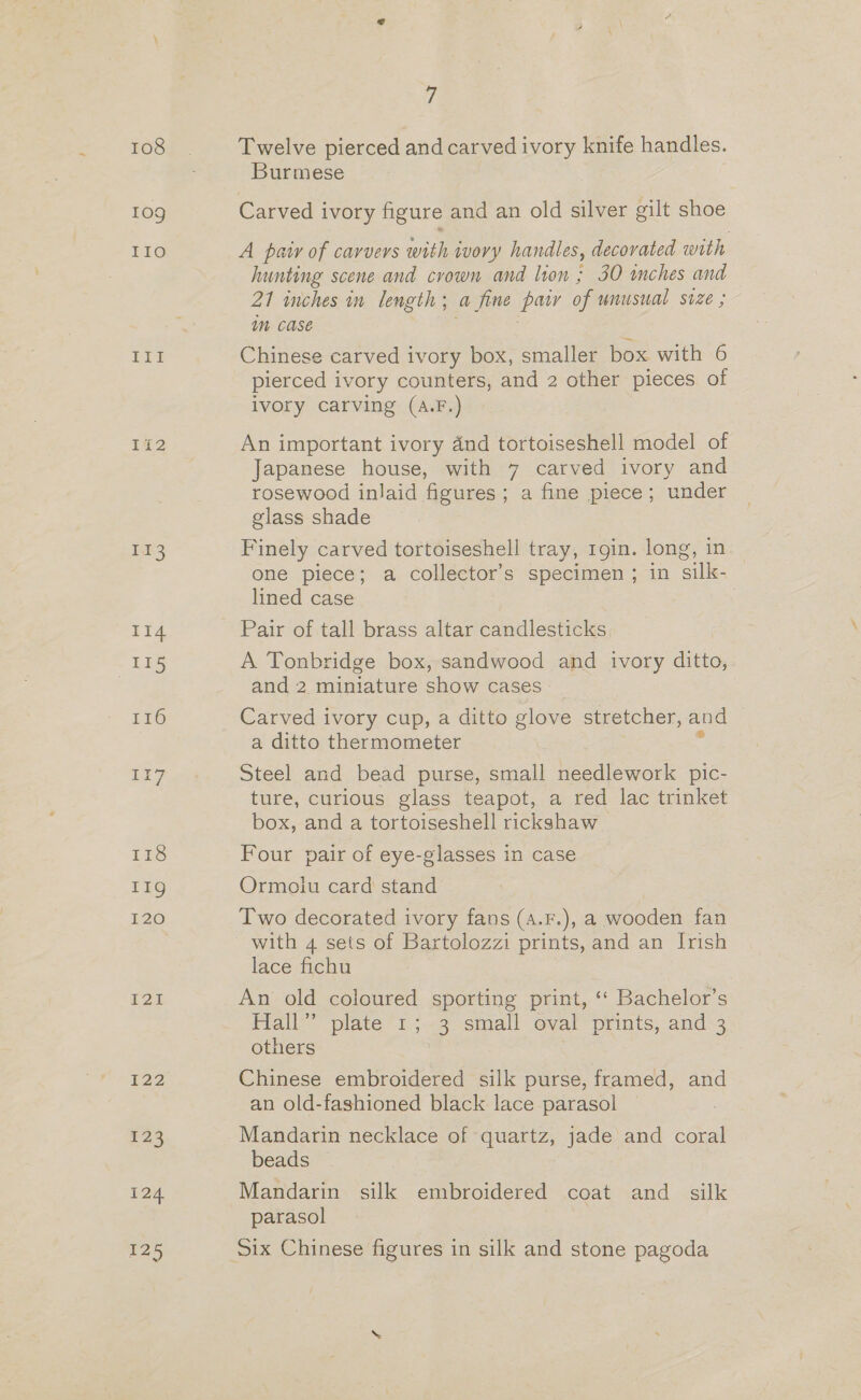 108 109 LEO Ian Ik3 114 - 135 I16 P22 123 125 7 Twelve pierced and carved ivory knife handles. Burmese Carved ivory figure and an old silver gilt shoe A pair of carvers with ivory handles, decovated with hunting scene and crown and lion ; 30 inches and 21 inches in length; a fine pair of unusual Suze ; Mm case Chinese carved ivory box, smaller box with 6 pierced ivory counters, and 2 other pieces of ivory carving (A.F.) An important ivory 4nd tortoiseshell model of Japanese house, with 7 carved ivory and rosewood inlaid figures; a fine piece; under glass shade Finely carved tortoiseshell tray, 19in. long, in one piece; a collector's specimen ; in silk- lined case Pair of tall brass altar candlesticks A Tonbridge box, sandwood and ivory ditto, and 2 miniature show cases - Carved ivory cup, a ditto glove stretcher, and — a ditto thermometer Z Steel and bead purse, small needlework pic- ture, curious glass teapot, a red lac trinket box, and a tortoiseshell rickshaw Four pair of eye-glasses in case Ormoiu card stand Two decorated ivory fans (4.F.), a wooden fan with 4 sets of Bartolozzi prints, and an Irish lace fichu An old coloured sporting print, ‘‘ Bachelor’s Flall” plate “1 ;.-3 small oval prints, and-3 others Chinese embroidered silk purse, framed, and an old-fashioned black lace parasol | Mandarin necklace of quartz, jade and coral beads Mandarin silk embroidered coat and silk parasol
