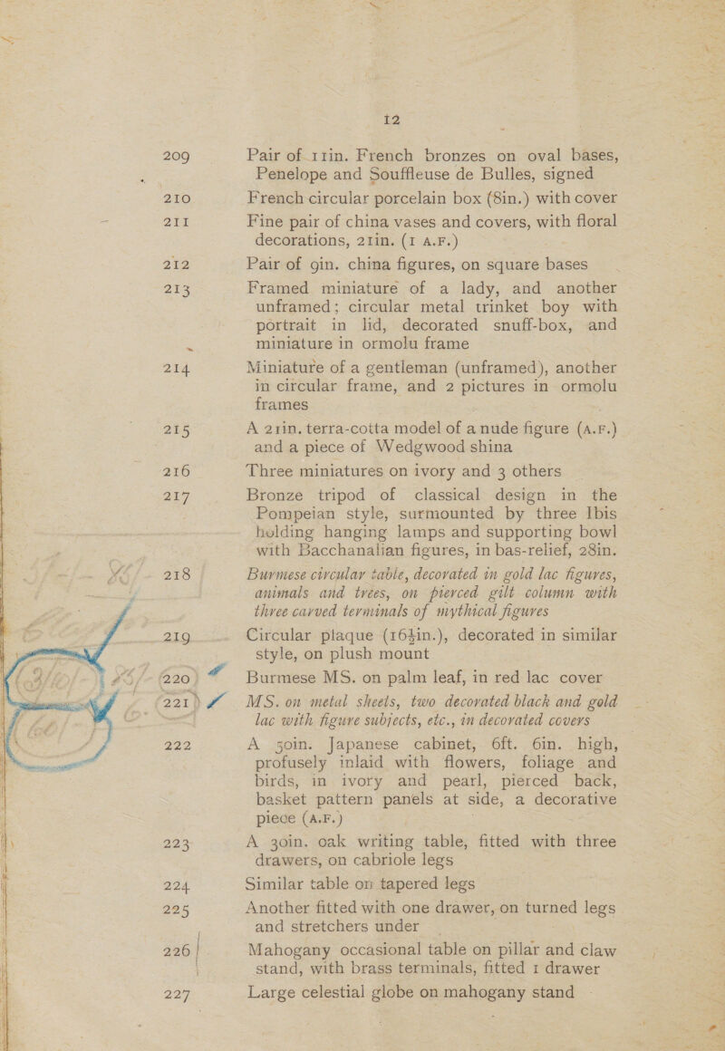   209 210 At 212 253 214 215 216 217 218 219 (220 } 221} 222 224. 225 AN 227 12 Pair of 11in. French bronzes on oval bases, Penelope and Souffleuse de Bulles, signed French circular porcelain box (8in.) with cover Fine pair of china vases and covers, with floral decorations, 21in. (1 A.F.) Pair of gin. china figures, on square bases Framed miniature of a lady, and another ~ unframed; circular metal trinket boy with portrait in lid, decorated snuff-box, and miniature in ormolu frame Miniature of a gentleman (unframed), another in circular frame, and 2 — in ormolu frames A 2rin, terra-cotta model of a nude figure ee F.) and a piece of Wedgwood shina Three miniatures on ivory and 3 others Pompeian style, surmounted by three Ibis helding hanging lamps and supporting bowl with Bacchanalian figures, in bas-relief, 28in. Burmese circular table, decovated in gold lac figures, animals and trees, on pierced gilt column with three cavued term inals of mythical figures Circular plaque (164in.), decorated in similar style, on plush mount Burmese MS. on palm leaf, in red lac cover MS. on metal sheets, two decorated black and gold lac with figuve subjects, etc., in decovated covers A 50in. Japanese cabinet, 6ft. 6in. . high, profusely inlaid with flowers, foliage and birds, in ivory and pearl, pierced back, basket pattern panels at side, a decorative piece (A.F.) A 30in. oak writing table, fitted with three drawers, on cabriole legs Similar table on tapered legs Another fitted with one drawer, on turned legs and stretchers under | Mahogany occasional table on ee and claw stand, with brass terminals, fitted 1 drawer Large celestial globe on mahogany stand