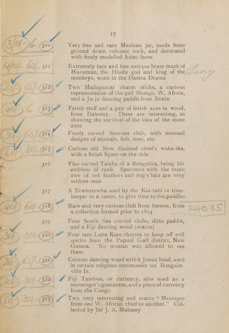 ~ ra ay) 4A? jl (31°) Very fine and rare Mexican jar, made from Pe inp | ground down volcanic rock, and decorated with finely modelled Aztec faces O3j. 311 | Extremely rare and fine antique brass mask of ; — Hanuman, the Hindu god and ‘king of the.. e _--monkeys, worn in the Dasera Drama f, 312), 7 Two Madagascar charm sticks, a curious representation of the god Shongo, W. Africa, and a Ju-ju dancing paddle from Benin 313 v 4 Fetish staff and a pair of fetish axes in wood, —— from Dahomy. These are interesting, as showing the survival of the idea of the stone ye aXes P314 ¥ Finely carved Samoan club, with unusual : designs of animals, fish, men, etc. fy 7315 3 - Curious old New Zealand chief’s waha-ika, ented | with a fetish figure on the side | : 316 Fine carved Taiaha of a Rangatira, being his emblem of rank. Specimen with the taure awe of red feathers and dog's hair are very seldom seen rh 317 A Tewhatewha used by the Kai-tuhi or time- keeper in a canoe, to give time to the ppadiies £318) Rare and very curious club from Samoa, from — 7+) on ot leone a collection formed prior to 1824 SE Se Oe  f 319 Four South Sea carved clubs, ditto paddle, Z and a Fiji dancing wand (scarce) (320) * Four rare Laka Kare charms to keep off evil spirits from the Papual Gulf district, New Guinea. No woman was allowed to see them ar é. 327) Curious dancing wand witha ja nus head, used ‘a ats in certain religious ceremonies on Bougain- ville Is. i 322) Lf Pui Tambua, or currency, also used as a 4 ee messenger’s guarantee, anda piece of currency oe from the Congo (373) / Two very interesting and scarce “ Messages from one W. African chief to another.” Col- lected by Sir J. A. Moloney