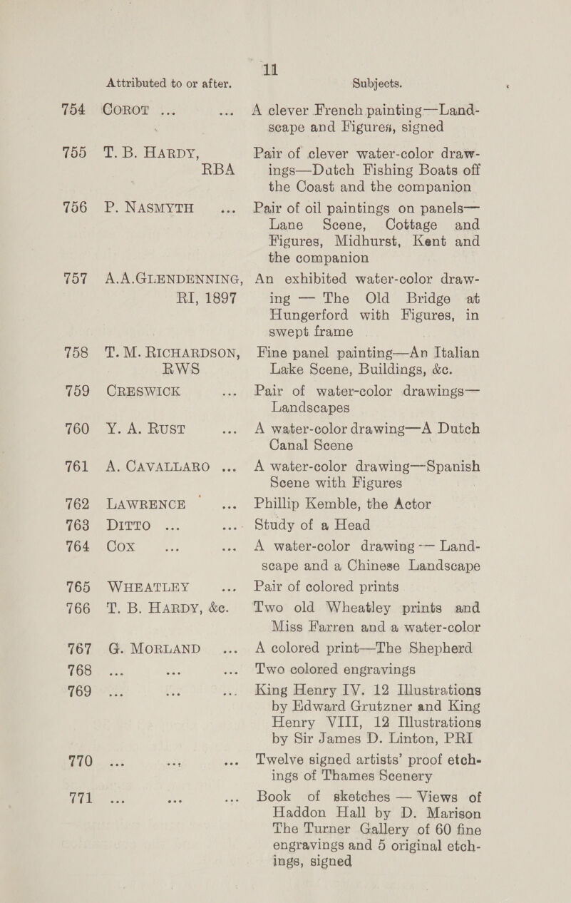 704 759 706 TOT Td8 759 760 761 762 763 764 765 766 167 768 769 770 V71 Attributed to or after. COROT ... TB. HARDY, RBA P. NASMYTH ‘iM, RI, 1897 T. M. RICHARDSON, WS CRESWICK Y. A. RUST A. CAVALLARO ... LAWRENCE DITTO Cox WHEATLEY T. B. HARDY, ce. G. MoRLAND 11 Subjects. A clever French painting —Land- scape and Figures, signed Pair of clever water-color draw- ings—Dutch Fishing Boats off the Coast and the companion Pair of oil paintings on panels— Lane Scene, Cottage and Higures, Midhurst, Kent and the companion An exhibited water-color draw- ing — The Old Bridge at Hungerford with Figures, in swept frame Fine panel paintind =< he Ttalian Lake Scene, Buildings, &amp;e. Pair of water-color drawings— Landscapes A water-color drawing—A Dutch Canal Scene A water-color drawing——-Spanish Scene with Figures . Phillip Kemble, the Actor A water-color drawing -— Land- scape and a Chinese Landscape Pair of colored prints Two old Wheatley prints and Miss Farren and a water-color A colored print—The Shepherd Two colored engravings King Henry IY. 12 Illustrations by Edward Grutzner and King Henry VIII, 12 Illustrations by Sir James D. Linton, PRI Twelve signed artists’ proof etch- ings of Thames Scenery Book of sketches — Views of Haddon Hall by D. Marison The Turner Gallery of 60 fine engravings and 6 original etch- ings, signed