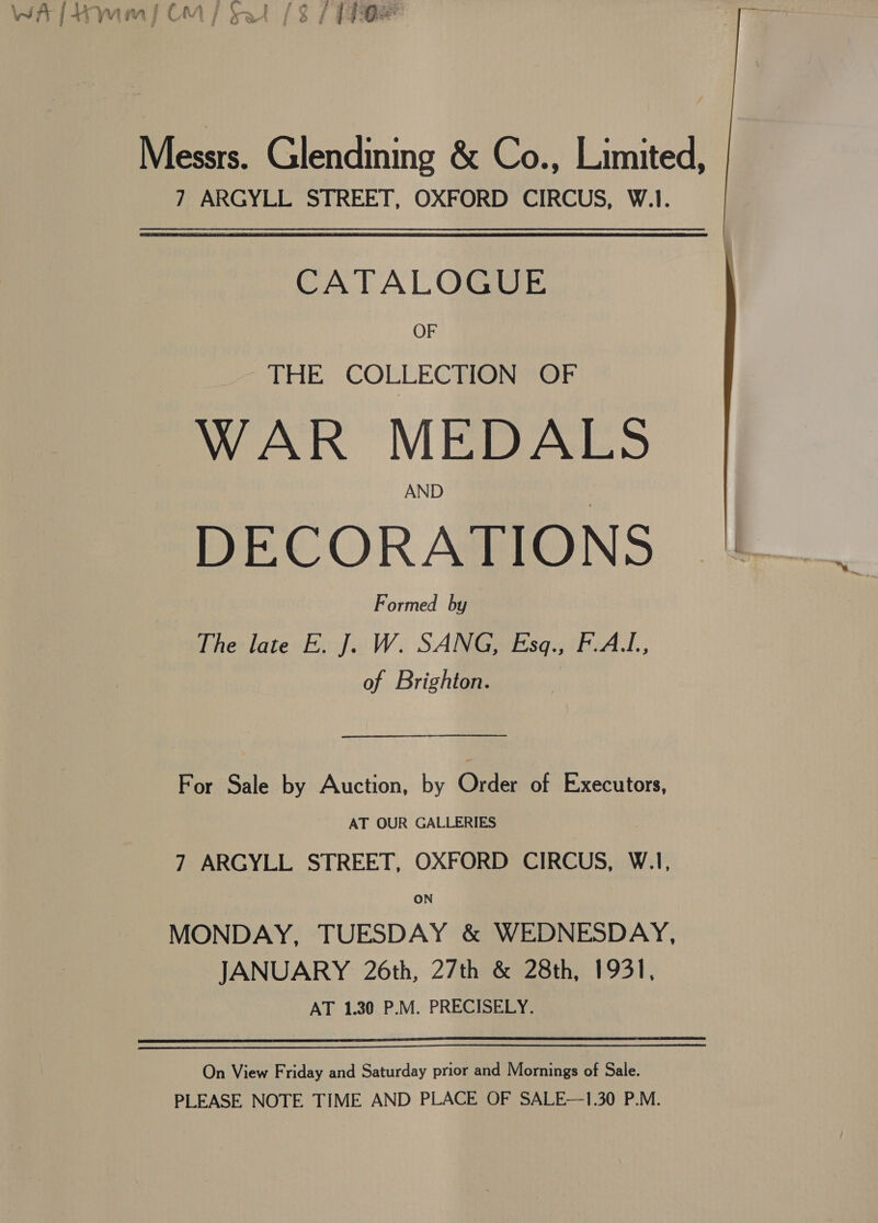 i S 3 4 f 5 &amp; ; tc ¥ f m ¢ ie ea ok Messrs. Glendining &amp; Co., Limited, 7 ARGYLL STREET, OXFORD CIRCUS, W.1. CATALOGUE OF THE COLLECTION OF WAR MEDALS AND DECORATIONS |. Formed by The late E. J. W. SANG, Esq., F.AL., of Brighton. For Sale by Auction, by Order of Executors, AT OUR GALLERIES 7 ARGYLL STREET, OXFORD CIRCUS, W.1, MONDAY, TUESDAY &amp; WEDNESDAY, JANUARY 26th, 27th &amp; 28th, 1931, AT 1.30 P.M. PRECISELY.  On View Friday and Saturday prior and Mornings of Sale. PLEASE NOTE TIME AND PLACE OF SALE—1.30 P.M.