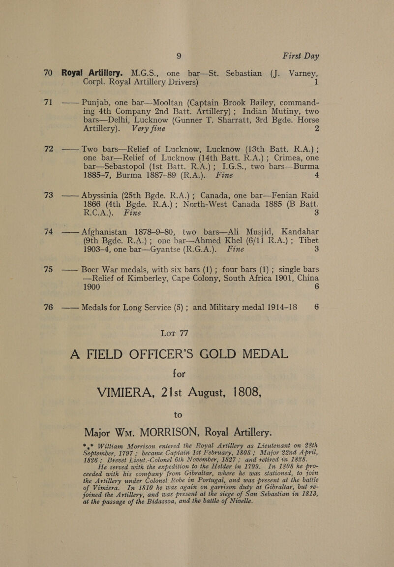 72 73 75 76 9 First Day | Corpl. Royal Artillery Drivers) 1 —— Punjab, one bar—Mooltan (Captain Brook Bailey, command- ing 4th Company 2nd Batt. Artillery) ; Indian Mutiny, two bars—Delhi, Lucknow (Gunner T. Sharratt, 3rd Bgde. Horse Artillery). Very fine 2 —— Two bars—Relief of Lucknow, Lucknow (13th Batt. R.A.) ; one bar—Relief of Lucknow (14th Batt. R.A.) ; Crimea, one bar—Sebastopol (Ist Batt. R.A.); IG.S., two bars—Burma 1885-7, Burma 1887-89 (R.A.). Fine 4 —— Abyssinia (25th Bgde. R.A.) ; Canada, one bar—Fenian Raid 1866 (4th Bgde. R.A.) ; North-West Canada 1885 (B Batt. R.C.A.). Fine 3 —— Afghanistan 1878-9-80, two bars—Ali Musjid, Kandahar (9th Bgde. R.A.) ; one bar—Ahmed Khel (6/11 R.A.) ; Tibet 1903-4, one bar—Gyantse (R.G.A.). Fine 3 —— Boer War medals, with six bars (1); four bars (1); single bars —Relief of Kimberley, Cape Colony, South Africa 1901, China 1900 6 —— Medals for Long Service (5) ; and Military medal 1914-18 6 Lot 77 A FIELD OFFICER’S GOLD MEDAL for VIMIERA, 21Ist August, 1808, to Major Wm. MORRISON, Royal Artillery. *.* William Morrison entered the Royal Artillery as Lieutenant on 28th September, 1797 ; became Captain Ist February, 1808 ; Major 22nd April, 1826 ; Brevet Lieut.-Colonel 6th November, 1827 ; and retired in 1828. He served with the expedition to the Helder in 1799. In 1808 he pro- ceeded with his company from Gibraltar, where he was stationed, to joim the Artillery under Colonel Robe in Portugal, and was present at the battle of Vimiera. In 1810 he was again on garrison duty at Gibraltar, but re- joined the Artillery, and was present at the siege of San Sebastian in 18138, at the passage of the Bidassoa, and the battle of Nivelle.