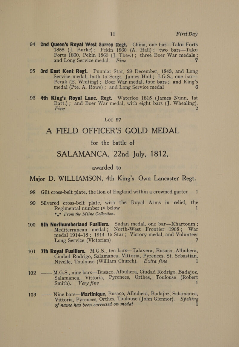 94 2nd Queen’s Royal West Surrey Regt. China, one bar—Taku Forts 1858 (J. Burke); Pekin 1860 (A. Hall); two bars—Taku Forts 1860, Pekin 1860 (J. Thew); three Boer War medals ; and Long Service medal. Fine 7 95 Srd East Kent Regt. Punniar Star, 29 December, 1843, and Long Service medal, both to Sergt. James Hall; I.G.S., one bar— Perak (E. Whiting) ; Boer War medal, four bars; and King’s medal (Pte. A. Rowe) ; and Long Service medal 6 96 4th King’s Royal Lanc. Regt. Waterloo 1815 (James Nunn, Ist Batt.) ; and Boer War medal, with eight bars (J. Whealing). Fine 2 Lot 97 A FIELD OFFICER’S GOLD MEDAL for the battle of SALAMANCA, 22nd July, 1812, awarded to Major D. WILLIAMSON, 4th King’s Own Lancaster Regt. 98 Gilt cross-belt plate, the lion of England within a crowned garter 1 99 Silvered cross-belt plate, with the Royal Arms in relief, the Regimental number Iv below 1 *.* From the Milne Collection. 100 5th Northumberland Fusiliers. Sudan medal, one bar—Khartoum ; Mediterranean medal; North-West Frontier 1908; War medal 1914-18; 1914-15 Star; Victory medal, and Volunteer Long Service (Victorian) 7 101 7th Royal Fusiliers. M.G.S., ten bars—Talavera, Busaco, Albuhera, Ciudad Rodrigo, Salamanca, Vittoria, Pyrenees, St. Sebastian, Nivelle, Toulouse (William Church). Extra fine 1 102 ——-M.G:S., nine bars—Busaco, Albuhera, Ciudad Rodrigo, Badajoz, Salamanca, Vittoria, Pyrenees, Orthes, Toulouse (Robert Smith). Very fine 1 103 Nine bars—Martinique, Busaco, Albuhera, Badajoz, Salamanca, Vittoria, Pyrenees, Orthes, Toulouse (John Glennor). Spelling of name has been corrected on medal 1 