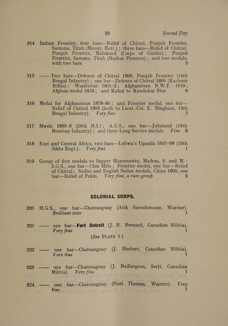 314 315 316 317 318 319 320 321 322 323 324 29 Second Day Indian Frontier, four bars—Relief of Chitral, Punjab Frontier, Samana, Tirah (Mount. Batt.) ; three bars—Relief of Chitral, Punjab Frontier, Malakand (Corps of Guides); Punjab Frontier, Samana, Tirah (Madras Pioneers) ; and two medals, with two bars 5 —— Two bars—Defence of Chitral 1895, Punjab Frontier (14th Bengal Infantry) ; one bar—Defence of Chitral 1895 (Kashmir Rifles) ; Waziristan 1901-2; Afghanistan N.W.F. 1919; Afghan medal 1878; and Kabul to Kandahar Star 6 Medal for Afghanistan 1878-80; and Frontier medal, one bar— Relief of Chitral 1895 (both to Lieut.-Col. E. Bingham, he Bengal Infantry). Very fine Mwele 1895-6 (24th N.I.); A.G.S., one bar—Jubaland (16th Bombay Infantry) ; and three Long Service medals. fine 5 East and Central Africa, two bars—Lubwa’s Uganda 1897-98 (15th Sikhs Regt.). Very fine 1 Group of five medals to Sapper Hanumantu, Madras, S. and M.: I.G.S., one bar—Chin Hills; Frontier medal, one bar—Kelief of Chitral; Sudan and English Sudan medals, China 1900, one bar—Relief of Pekin. Very fine, a rare group 5 COLONIAL CORPS. M.G.S., one bar—Chateauguay (Arik Sarenhowane, Warrior). Brilliant state 1 —-— one bar—Fort Detroit (J. B. Bernard, Canadian Militia). Very fine 1 (See PLATE 1.) one bar—Chateauguay (J. Herbert, Canadian Militia). Verw fine 1  hee One bar—Chateauguay (J. Baillargeon, Serjt. Canadian Militia). Very fine 1  one bar—Chateauguay (Noel Thomas, Warrior). Very