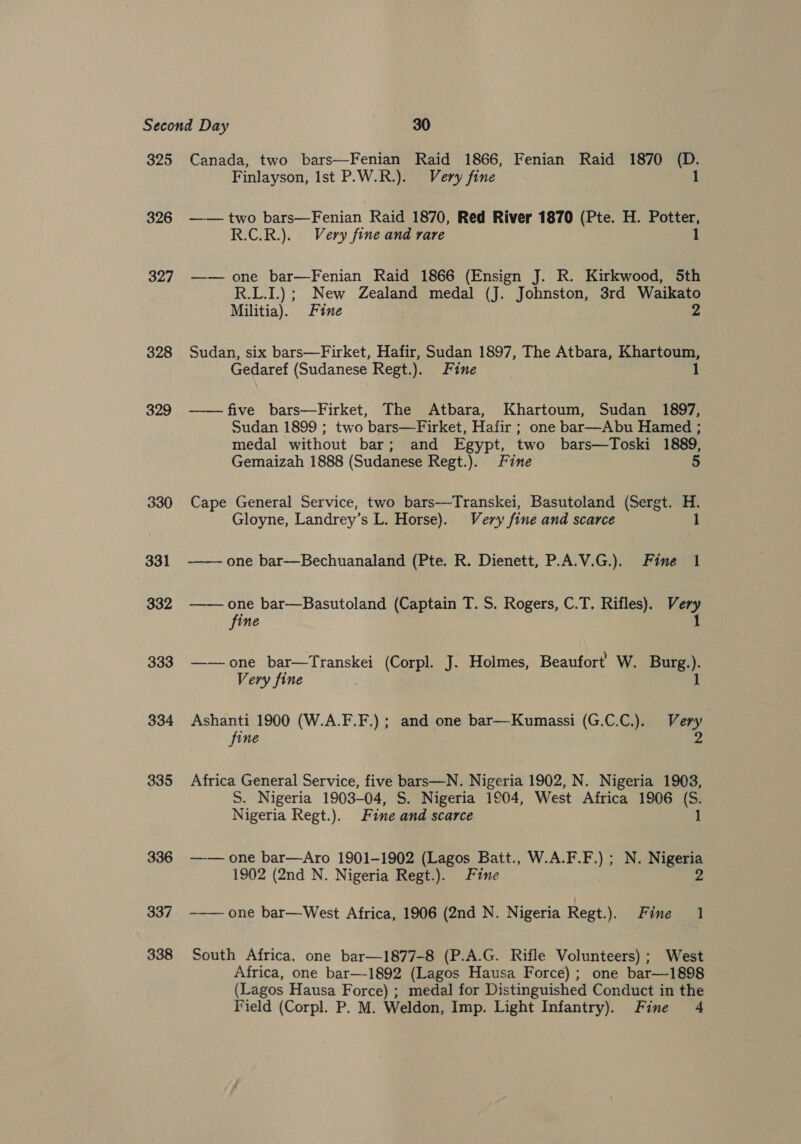 325 326 327 328 329 330 331 332 333 334 335 336 337 338 Canada, two bars—Fenian Raid 1866, Fenian Raid 1870 (D. Finlayson, Ist P.W.R.). Very fine 1 —— two bars—Fenian Raid 1870, Red River 1870 (Pte. H. Potter, R.C.R.). Very fine and rare 1 —— one bar—Fenian Raid 1866 (Ensign J. R. Kirkwood, 5th R.L.I.); New Zealand medal (J. Johnston, 3rd Waikato Militia). Fine 2 Sudan, six bars—Firket, Hafir, Sudan 1897, The Atbara, Khartoum, Gedaref (Sudanese Regt.). Fine 1 —— five bars—Firket, The Atbara, Khartoum, Sudan 1897, Sudan 1899 ; two bars—Firket, Hafir ; one bar—Abu Hamed ; medal without bar; and Egypt, two bars—Toski 1889, Gemaizah 1888 (Sudanese Regt.). Fine 5 Cape General Service, two bars—Transkei, Basutoland (Sergt. H. Gloyne, Landrey’s L. Horse). Very fine and scarce 1 —— one bar—Bechuanaland (Pte. R. Dienett, P.A.V.G.). Fine 1 —— one bar—Basutoland (Captain T. S. Rogers, C.T. Rifles). Very fine 1 ——one bar—Transkei (Corpl. J. Holmes, Beaufort’ W. Burg.). Very fine 1 Ashanti 1900 (W.A.F.F.) ; and one bar—Kumassi (G.C.C.). Very fine 2 Africa General Service, five bars—N. Nigeria 1902, N. Nigeria 1903, S. Nigeria 1903-04, S. Nigeria 1904, West Africa 1906 (S. Nigeria Regt.). Fine and scarce 1 —— one bar—Aro 1901-1902 (Lagos Batt., W.A.F.F.) ; N. Nigeria 1902 (2nd N. Nigeria Regt.). Fine 2 —— one bar—West Africa, 1906 (2nd N. Nigeria Regt.). Fine 1 South Africa, one bar—1877-8 (P.A.G. Rifle Volunteers) ; West Africa, one bar—1892 (Lagos Hausa Force); one bar—1898 (Lagos Hausa Force) ; medal for Distinguished Conduct in the