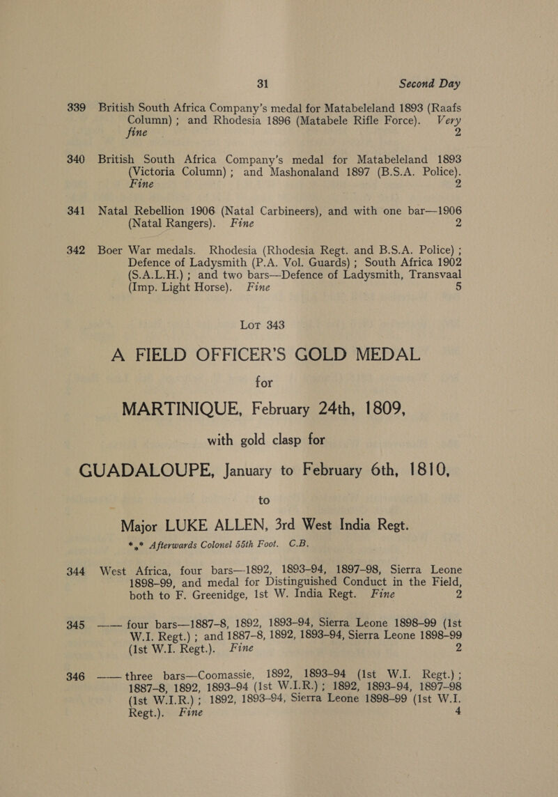 339 British South Africa Company’s medal for Matabeleland 1893 (Raafs Column); and Rhodesia 1896 (Matabele Rifle Force). Very fine 2 340 British South Africa Company’s medal for Matabeleland 1893 (Victoria Column); and Mashonaland 1897 (B.S.A. Police). Fine 2 341 Natal Rebellion 1906 (Natal Carbineers), and with one bar—1906 (Natal Rangers). Fine 2 342 Boer War medals. Rhodesia (Rhodesia Regt. and B.S.A. Police) ; Defence of Ladysmith (P.A. Vol. Guards) ; South Africa 1902 (S.A.L.H.) ; and two bars—Defence of Ladysmith, Transvaal (Imp. Light Horse). Fine 5 Lot 343 A FIELD OFFICER’S GOLD MEDAL for MARTINIQUE, February 24th, 1809, with gold clasp for GUADALOUPE, January to February 6th, 1810, to Major LUKE ALLEN, 3rd West India Regt. *.* Afterwards Colonel 55th Foot. C.B; 344 West Africa, four bars—1892, 1893-94, 1897-98, Sierra Leone 1898-99, and medal for Distinguished Conduct in the Field, both to F. Greenidge, Ist W. India Regt. Fine 2 345 —— four bars—1887-8, 1892, 1893-94, Sierra Leone 1898-99 (Ist W.I. Regt.) ; and 1887-8, 1892, 1893-94, Sierra Leone 1898-99 (Ist W.I. Regt.). Fine 9 346 ——three bars—Coomassie, 1892, 1893-94 (Ist W.I. Regt.) ; 1887-8, 1892, 1893-94 (Ist W.I.R.) ; 1892, 1893-94, 1897-98 (Ist W.I.R.) ; 1892, 1893-94, Sierra Leone 1898-99 (ist W.1. Regt.). Fine 4