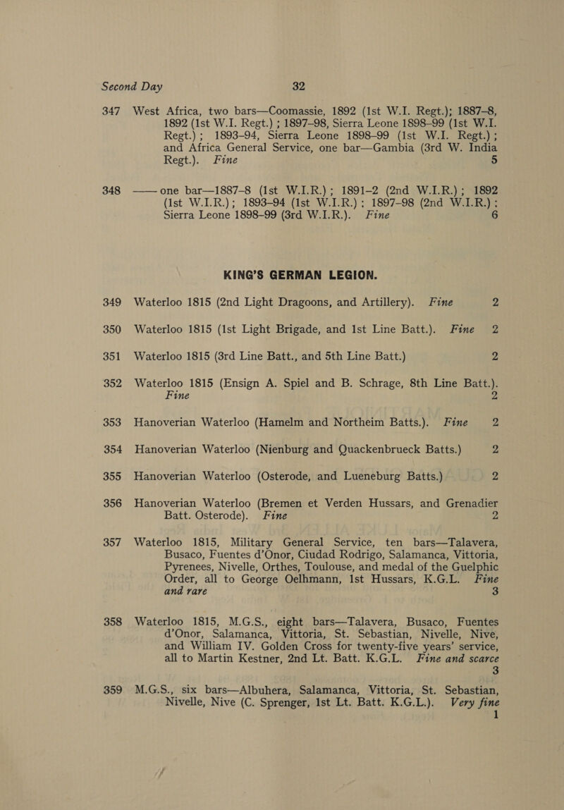 347 348 349 350 351 352 353 354 355 356 357 358 359 West Africa, two bars—Coomassie, 1892 (1st W.I. Regt.); 1887-8, 1892 (1st W.I. Regt.) ; 1897-98, Sierra Leone 1898-99 (1st W.I. Regt.) ; 1893-94, Sierra Leone 1898-99 (Ist W.I. Regt.) ; and Africa General Service, one bar—Gambia (3rd W. India Regt.). Fine 5  one bar—1887-8 (Ist W.I.R.); 1891-2 (2nd W.I.R.); 1892 (Ist W.I.R.); 1893-94 (Ist W.I.R.) ; 1897-98 (2nd W.I.R.);: Sierra Leone 1898-99 (3rd W.I.R.). Fine 6 KING’S GERMAN LEGION. Waterloo 1815 (2nd Light Dragoons, and Artillery). Fine 2 Waterloo 1815 (1st Light Brigade, and Ist Line Batt.). Fine 2 Waterloo 1815 (3rd Line Batt., and 5th Line Batt.) 2 Waterloo 1815 (Ensign A. Spiel and B. Schrage, 8th Line Batt.). Fine 2 Hanoverian Waterloo (Hamelm and Northeim Batts.). Fine 2 Hanoverian Waterloo (Nienburg and Quackenbrueck Batts.) 2 Hanoverian Waterloo (Osterode, and Lueneburg Batts.) Z Hanoverian Waterloo (Bremen et Verden Hussars, and Grenadier Batt. Osterode). Fine 2 Waterloo 1815, Military General Service, ten bars—Talavera, Busaco, Fuentes d’Onor, Ciudad Rodrigo, Salamanca, Vittoria, Pyrenees, Nivelle, Orthes, Toulouse, and medal of the Guelphic Order, all to George Oelhmann, Ist Hussars, K.G.L. Fine and rare 3 Waterloo 1815, M.G.S., eight bars—Talavera, Busaco, Fuentes d’Onor, Salamanca, Vittoria, St. Sebastian, Nivelle, Nive, and William IV. Golden Cross for twenty-five years’ service, all to Martin Kestner, 2nd Lt. Batt. K.G.L. Fine and scarce 3 M.G.S., six bars—Albuhera, Salamanca, Vittoria, St. Sebastian, Nivelle, Nive (C. Sprenger, Ist Lt. Batt. K.G.L.). Very fine 1