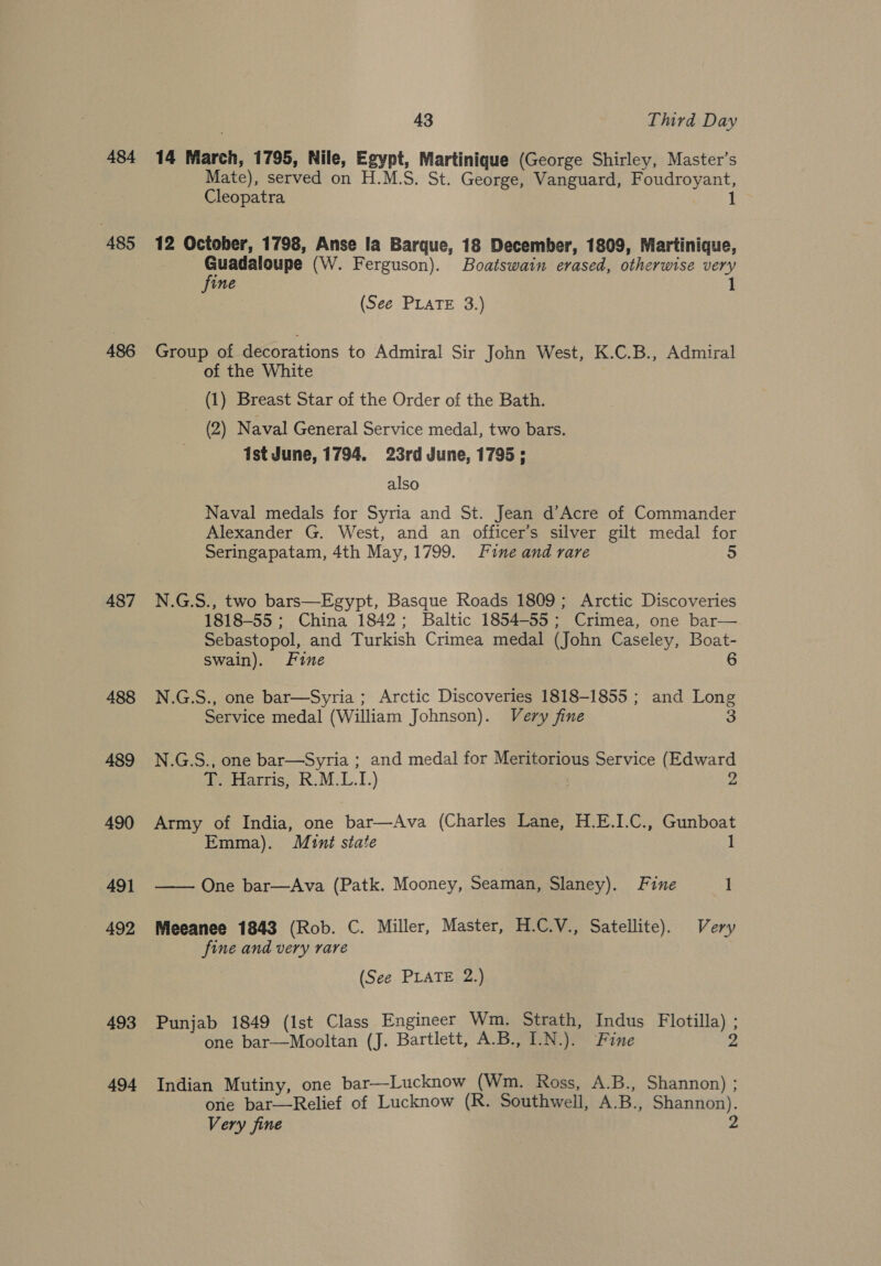 43 Third Day 484 14 March, 1795, Nile, Egypt, Martinique (George Shirley, Master’s Mate), served on H.M.S. St. George, Vanguard, Foudroyant, Cleopatra 1 485 12 October, 1798, Anse la Barque, 18 December, 1809, Martinique, oe (W. Ferguson). Boatswain erased, otherwise very ine 1 (See PLATE 3.) 486 Group of decorations to Admiral Sir John West, K.C.B., Admiral of the White (1) Breast Star of the Order of the Bath. (2) Naval General Service medal, two bars. Ist June, 1794. 23rd June, 1795; also Naval medals for Syria and St. Jean d’Acre of Commander Alexander G. West, and an officer’s silver gilt medal for Seringapatam, 4th May, 1799. Fine and rare a 487 N.G.S., two bars—Egypt, Basque Roads 1809; Arctic Discoveries 1818-55; China 1842; Baltic 1854-55; Crimea, one bar— Sebastopol, and Turkish Crimea medal (John Caseley, Boat- swain). Fine 6 488 N.G.S., one bar—Syria; Arctic Discoveries 1818-1855 ; and Long Service medal (William Johnson). Very fine 3 489 N.G.S., one bar—Syria ; and medal for Meritorious Service (Edward T. Harris, R.M.L.I.) 3 490 Army of India, one bar—Ava (Charles Lane, H.E.I.C., Gunboat Emma). Mint state 1 491 —— One bar—Ava (Patk. Mooney, Seaman, Slaney). Fine 1 492 Meeanee 1843 (Rob. C. Miller, Master, H.C.V., Satellite). Very fine and very rare (See PLATE 2.) 493 Punjab 1849 (Ist Class Engineer Wm. Strath, Indus Flotilla) ; one bar—Mooltan (J. Bartlett, A.B., I.N.). Fine 2 494 Indian Mutiny, one bar—Lucknow (Wm. Ross, A.B., Shannon) ; one bar—Relief of Lucknow (R. Southwell, A.B., Shannon).