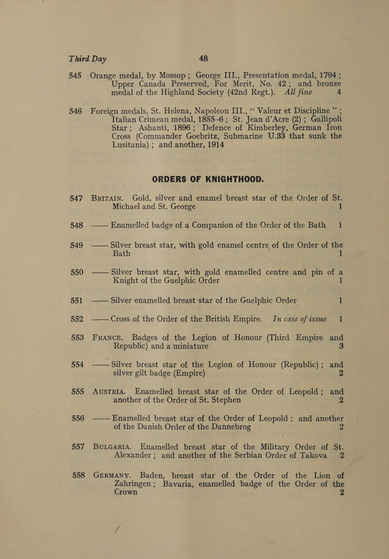 545 546 547 548 549 550 551 552 553 594 5595 556 557 558 Orange medal, by Mossop; George III., Presentation medal, 1794 ; Upper Canada Preserved, For Merit, No. 42; and bronze medal of the Highland Society (42nd Regt.). All fine 4 Foreign medals, St. Helena, Napoleon III., ‘‘ Valeur et Discipline ”’ Italian Crimean medal, 1855-6 ; St. Jean d’Acre (2) ; Gallipoli Star; Ashanti, 1896 ; Defence of Kimberley, German Iron Cross (Commander Goebritz, Submarine U.33 that sunk the Lusitania) ; and another, 1914 ORDERS OF KNIGHTHOOD. BRITAIN. Gold, silver and enamel breast star of the Order of St. Michael and St. George —_— Enamelled badge of a Companion of the Order of the Bath 1 — — Silver breast star, with gold enamel centre of the Order of the Bath —— Silver breast star, with gold enamelled centre and pin of a Knight of the Guelphic Order 1  Silver enamelled breast star of the Guelphic Order 1  Cross of the Order of the British Empire. Incase ofissue 1 FRANCE. Badges of the Legion of noe. (Third Empire ang Republic) and a miniature  - Silver breast star of the Legion of Honour (Republic); and silver gilt badge (Empire) 2 AUSTRIA. Enamelled breast star of the Order of Leopold; and another of the Order of St. Stephen 2 —— Enamelled breast star of the Order of Leopold ; and another of the Danish Order of the Dannebrog Z BULGARIA. Enamelled breast star of the Military Order of St. Alexander ; and another of the Serbian Order of Takova 2 GERMANY. Baden, breast star of the Order of the Lion of Zahringen; Bavaria, enamelled badge of the Order of the Crown 2