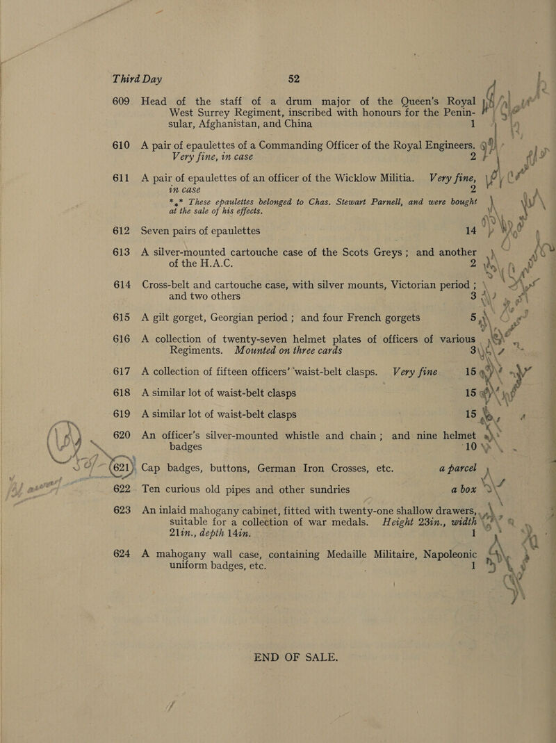| 609 Head of the staff of a drum major of the Queen’s Royal Pile Ce | West Surrey Regiment, inscribed with honours for the ge sular, Afghanistan, and China ) 610 A pair of epaulettes of a Commanding Officer of the Royal Engineers. a ly Very fine, in case ff ¥ 611 A pair of epaulettes of an officer of the Wicklow Militia. Very fine, l (\¥ in Case 2 : A *.* These epaulettes belonged to Chas. Stewart Parnell, and were bought \ \ at the sale of his effects. vA 3 : dbo Vv 612 Seven pairs of epaulettes 14 p MAY 4 ; f} hy 613 A silver-mounted cartouche case of the Scots Greys; and another |}, ~ soe of the H.A.C. 2 al VLA 614 Cross-belt and cartouche case, with silver mounts, Victorian period ; \ \S \ yo and two others 3 A\) ae 4 UN Aes 615 A gilt gorget, Georgian period ; and four French gorgets 5 AW hi s y 616 A collection of twenty-seven helmet plates of officers of be ace ie Regiments. Mounted on three cards 3\)o\ he 617 A collection of fifteen officers’ waist-belt clasps. Very fine 15 ne ae 618 A similar lot of waist-belt clasps 15 PY pf 619 A similar lot of waist-belt clasps 15 a os A : ff WN ti, \ : rim. 620 An officer’s silver-mounted whistle and chain; and nine helmet ) L y ~ badges 10) \ ~ a as is (621) Cap badges, buttons, German Iron Crosses, etc. a parcel } Ni 622 Ten curious old pipes and other sundries a box Nd i 623 An inlaid mahogany cabinet, fitted with twenty-one shallow drawers, he “ suitable for a collection of war medals. Height 23in., tard 4 2lin., depth 141m. , 44) 624 A mahogany wall case, containing Medaille Militaire, Nappanee A 's uniform badges, etc. 1 my ¥ END OF SALE.