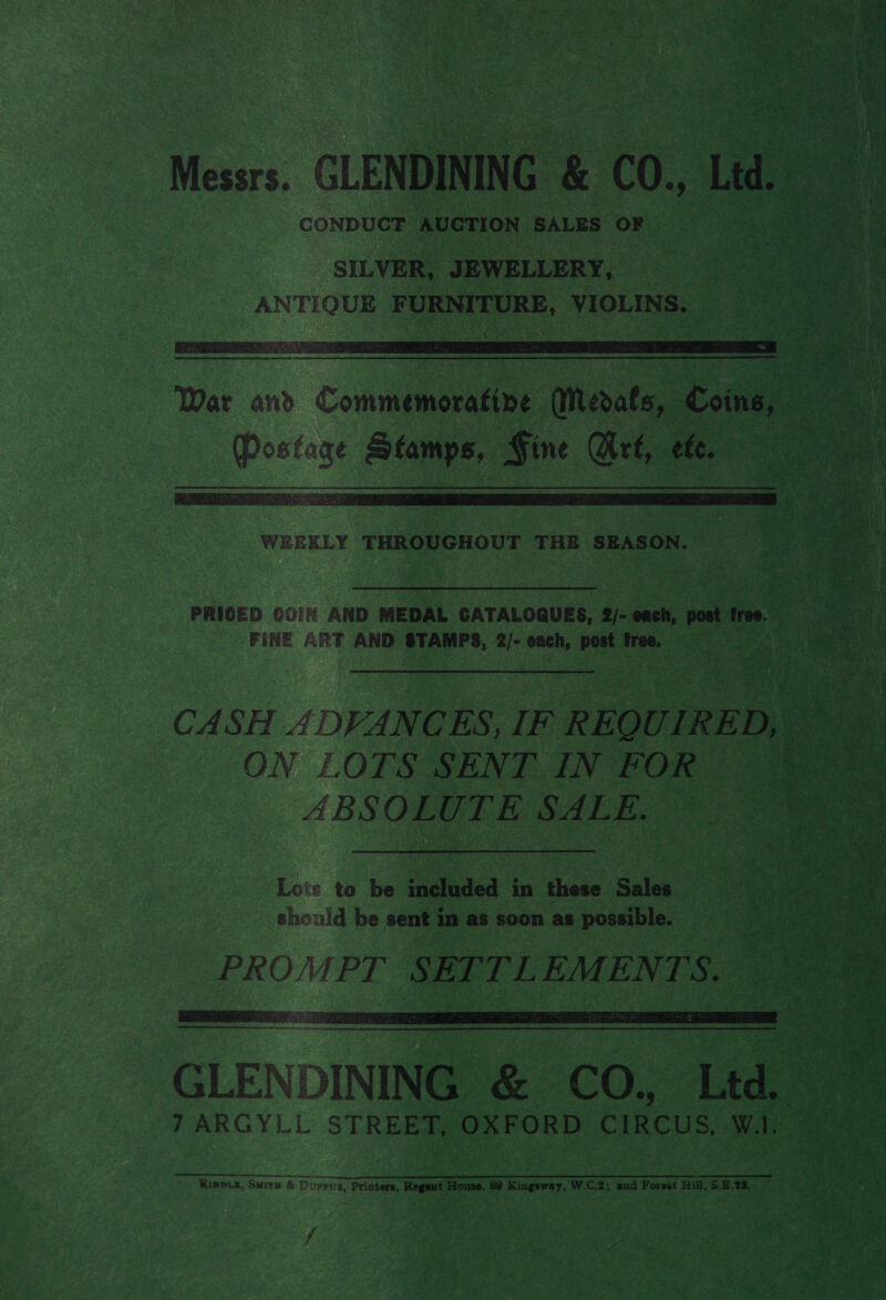 Messrs. CLENDINING &amp; CO., Ltd. CONDUCT AUCTION SALES OF   WEEKLY THROUGHOUT THE SEASON. PRICED GO'N AND MEDAL CATALOGUES, 2/- each, post free. FINE ART AND STAMPS, 2/- each, post free. ON LOTS SENT IN FOR ABSOLUTE SALE.  GLENDINING &amp; CO. Ltd. 7 ARGYLL STREET, OXFORD CIRCUS, WA. et emer nner Kipois, Suite &amp; Durrvs, Printers, Regent House, 89 Kingsway, W.C.2; and Forest Hill, $.E.25. f