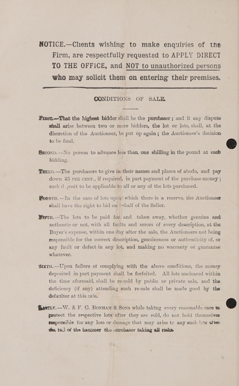 NOTICE.—Clients wishing to make enquiries of the Firm, are respectfully requested to APPLY DIRECT TO THE OFFICE, and NOT to unauthorized persons who may solicit them on entering their premises.  CONDITIONS OF SALE  First.-—That the highest bidder shall be the purchaser ; and if any dispute shall arise between two or more bidders, the lot or lots, shall, at the discretion of the Auctioneer, be put up again; the Auctioneer’s decision to be final. Sx0onp.--No person to advance less than, one shilling in the pound at eack bidding. @aIRD.—-The purchasers to give in their names and places of abode, and pay down 25 PER cENT., if required, in part payment of the purchase-money ;: such d posit to be applicable to all or any of the lots purchased. @ovrtH.—In the case of lots upex which there is a reserve, the Auctioneer shall have the right to bid on fehalf of the Seller. Wiwtu.—The lots to be paid foy and taken away, whether genuine and authentic or not, with all fatilts and errors of every description, at the Buyer’s expense, within one day after the sale, the Auctioneers not being responsible for the correct description, genuineness or authenticity of, or any fault or defect in any lot, and making no warranty or guarantee whatever. $ixTH.—Upon failure of complying with the above conditions, the money deposited in part payment shall be forfeited. All lots uncleared within the time aforesaid, shall be re-sold by public or private sale, and the deficiency (if any) attending such re-sale shall be made good by the defanlter at this sate. protect the respective lots after they are sold, do not hold themselves: reaponsibie for any loss or damage that may arise tc any such lots ates @s taci of the hammer the ourchaser taking all riska 