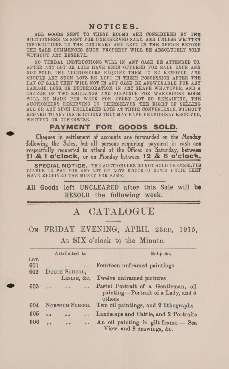 NOTICES... ALL GOODS SENT TO THESE ROOMS ARE CONSIDERED BY THE AUCTIONEERS AS SENT FOR UNRESERVED SALE, AND UNLESS WRITTEN INSTRUCTIONS TO THE CONTRARY ARE LEFT IN THE OFFICE BEFORE THE SALE COMMENCES SUCH PROPERTY WILL BE ABSOLUTELY SOLD WITHOUT ANY RESERVE, NO VERBAL INSTRUCTIONS WILL IN ANY CASE BE ATTENDED TO. AFTER ANY LOT OR LOTS HAVE BEEN OFFERED FOR SALE ONCE AND NOT SOLD, THE AUCTIONEERS REQUIRE THEM TO BE REMOVED, AND SHOULD ANY SUCH LOTS BE LEFT IN THEIR POSSESSION AFTER THE DAY OF SALE THEY WILL NOT IN ANY CASE BE ANSWERABLE FOR ANY DAMAGE, LOSS, OR DETERIORATION, IN ANY SHAPE WHATEVER, AND A CHARGE OF TWO SHILLINGS AND SIXPENCE FOR WAREHOUSE ROOM WILL BE MADE PER WEEK FOR EVERY LOT SO REMAINING, THE AUCTIONEERS RESERVING TO THEMSELVES THE RIGHT OF SELLING REGARD TO ANY INSTRUCTIONS THEY MAY HAVE PREVIOUSLY RECEIVED, PAYMENT FOR GOODS SOLD. Cheques in settlement of accounts are forwarded on the Monday following the Sales, but all persons requiring payment in cash are respectfully requested to attend at the Offices on Saturday, between ti &amp; 1 o’clock, or on Monday between 12 &amp; G O’clock. SPECIAL NOTICE.—THE AUCTIONEERS DO NOT HOLD THEMSELVES LIABLE TO PAY FOR ANY LOT OR LOTS KNOCK2D DOWN UNTIL THEY HAVE RECEIVED THE MONEY FOR SAME. All Goods left UNCLEARED after this Sale will be RESOLD the following week. A CATALOGUE On FRIDAY EVENING, APRIL 238rp, 1915, At SIX o’clock to the Minute. Attributed to Subjects.     LOT. COL. ae 602 DutcH ScHooL, Lesuiz, &amp;c. Twelve unframed pictures . Fourteen unframed paintings ~€08-™.. ie .. Pastel Portrait of a Gentleman, oil painting—Portrait of a Lady, and 5 others 604 Norwich Scoot Two oil paintings, and 2 lithographs 605 a6 oe .. Landscape and Cattle, and 2 Portraits 606 ae 0° .. An oil painting in gilt frame — Sea View, and 8 drawings, &amp;c.