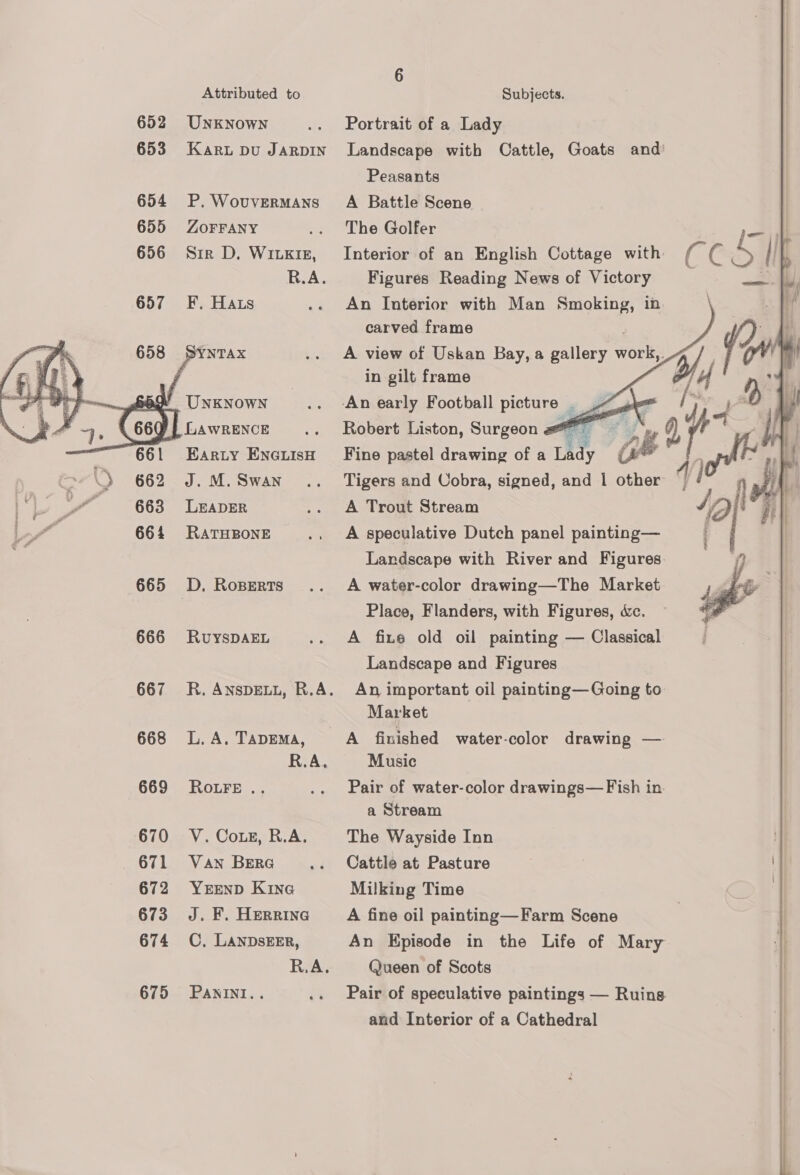 652 UNkNowNn .. Portrait of a Lady 653 Kari pu Jarpin Landscape with Cattle, Goats and’ Peasants 654 P.Wovuvermans A Battle Scene 655 ZoFFANY .. The Golfer 656 Sir D. Witx1z, Interior of an English Cottage with: CC 5 R.A. Figures Reading News of Victory 657 F. Hats .. An Interior with Man Smoking, in carved frame SYNTAX .. A view of Uskan Bay, a gallery Or Y, } ; ; | in gilt frame 14 W UNKNOWN .. -An early Football picture LZ a oars 4        (66Q)| LaAwRENCE .. Robert Liston, Surgeon - 661 Earty Enexuiso Fine pastel drawing of a Lady Ge  = \ 2 662 J.M.Swan .. Tigers and Uobra, signed, and 1 other | F i 663 LEADER .. A Trout Stream i sf 664 Rarusone'., A speculative Dutch panel painting— Landscape with River and Figures. 2 665 D. Roperts .. A water-color drawing—The Market | 3 Place, Flanders, with Figures, &amp;c. 666 RuysDAEL .. A fixe old oil painting — Classical Landscape and Figures 667 R.ANsDELL, R.A. An important oil painting—Going to Market 668 L.A, Tapema, A finished water-color drawing — R.A, Music 669 Rotre.. .. Pair of water-color drawings— Fish in a Stream 670 V. Coxe, R.A. The Wayside Inn 671 Van Bera... Cattle at Pasture 672 YerEnD Kine Milking Time 673 J. F. Herrina A fine oil painting—Farm Scene 674 CC. LANDsEER, An Episode in the Life of Mary R.A. Queen of Scots 675 Panini... .. Pair of speculative paintings — Ruins and Interior of a Cathedral