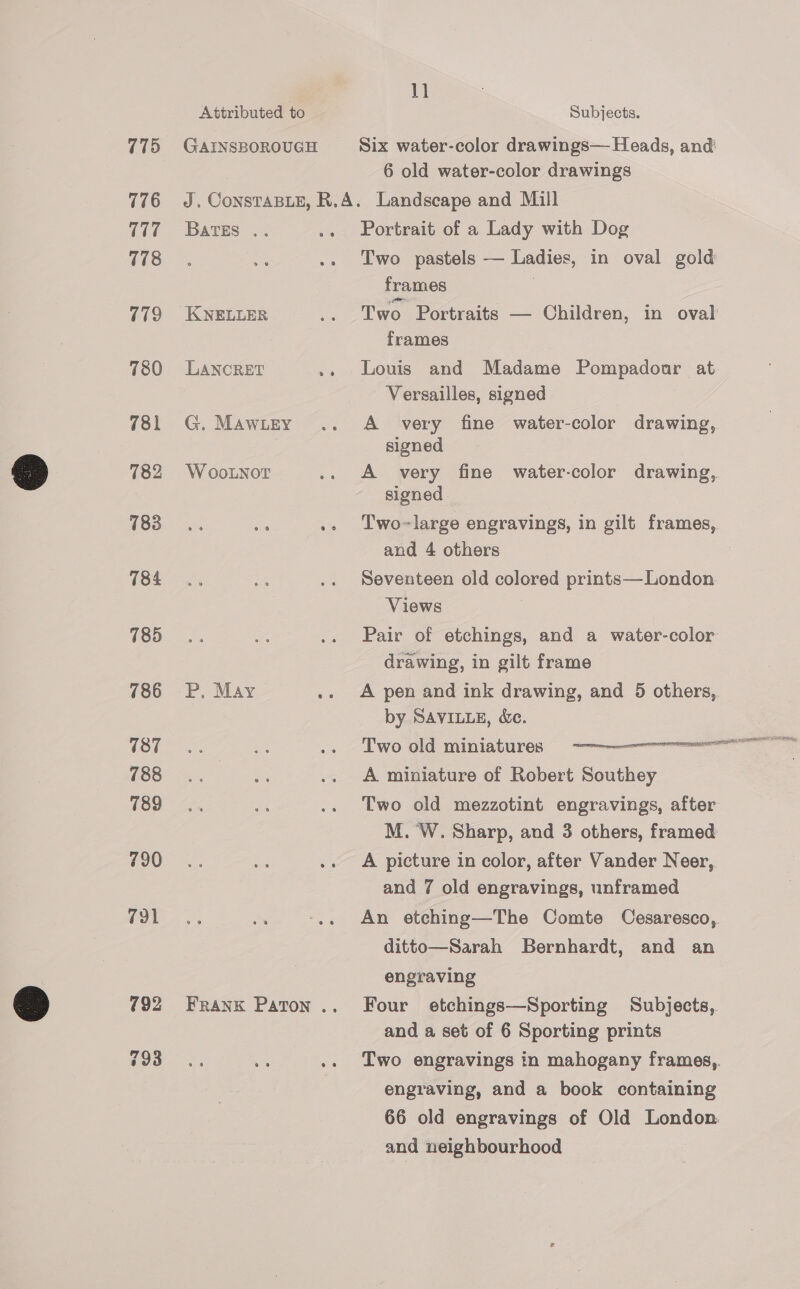 775 776 117 778 779 780 781 782 783 184 785 786 787 788 789 790 791 Attributed to GAINSBOROUGH 11 Subjects. Six water-color drawings— Heads, and! 6 old water-color drawings BATES .. LANCRET G. MAWLEY W ooLNor P, May Portrait of a Lady with Dog Two pastels — Ladies, in oval gold frames ! Two Portraits — Children, in oval frames Louis and Madame Pompadonar at Versailles, signed A very fine water-color drawing, signed A very fine water-color drawing, signed Two~large engravings, in gilt frames, and 4 others : Seventeen old colored prints—London Views Pair of etchings, and a water-color drawing, in gilt frame A pen and ink drawing, and 5 others,. by SAVILLE, &amp;e. Two old miniatures -————eoreeeeeeeenen A miniature of Robert Southey Two old mezzotint engravings, after M. W. Sharp, and 3 others, framed A picture in color, after Vander Neer, and 7 old engravings, unframed An etching—The Comte Cesaresco, ditto—Sarah Bernhardt, and an engraving Four etchings—Sporting Subjects, and a set of 6 Sporting prints Two engravings in mahogany frames,. engraving, and a book containing 66 old engravings of Old London. and neighbourhood