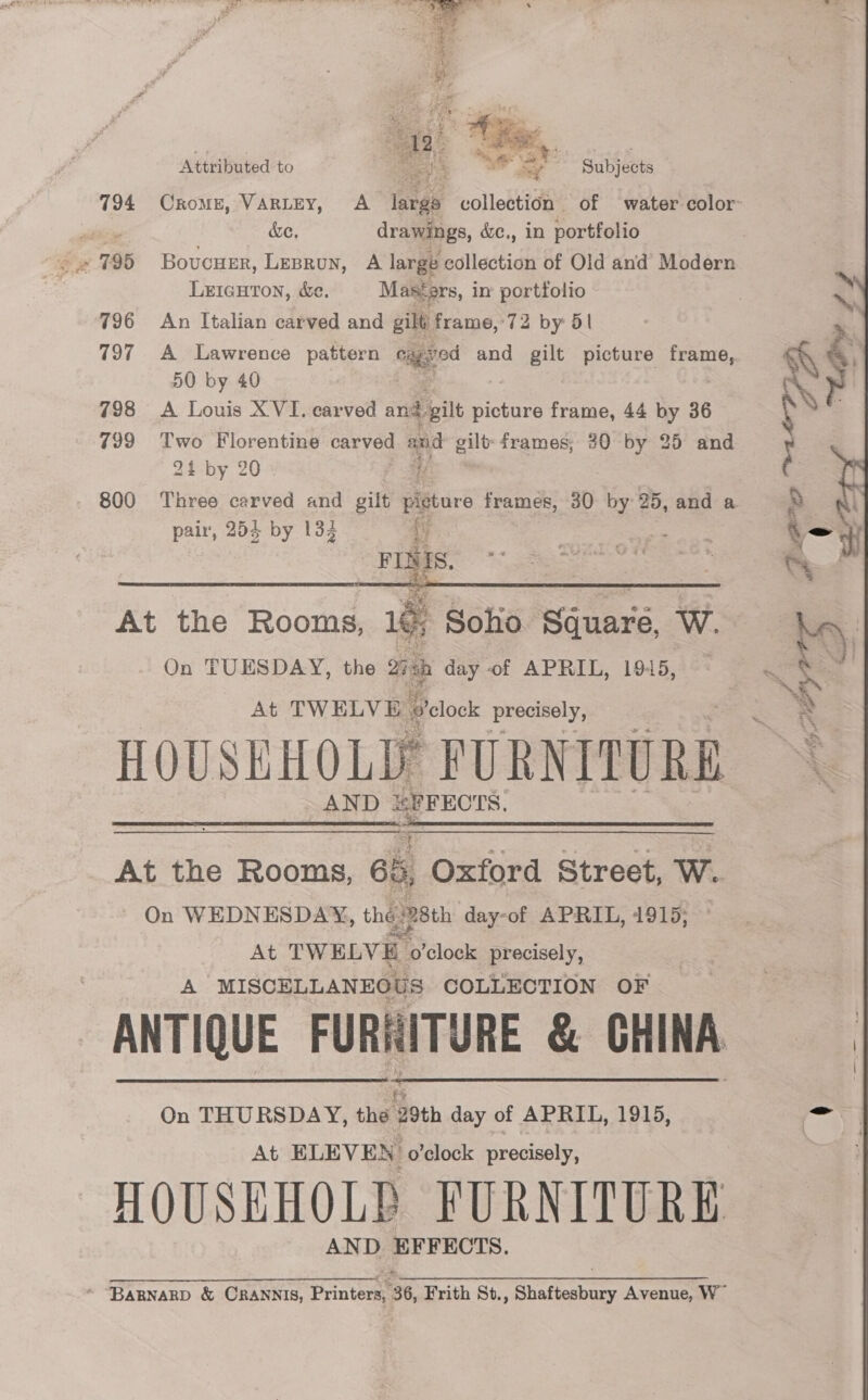 794 Sw T9B 796 197 798 799 800 Seat SS ae ee  Attributed to Subjects &amp;e. drawings, &amp;e., in portfolio Boucuer, Leprun, A large pollectich of Old and Modern LEIGHTON, &amp;e. Masters, in’ portfolio An Italian carved and gilt, frame, 72 by 5| A Lawrence pattern cased and gilt picture frame, 50 by 40 A Louis X VI, carved and. Sbilt picture frame, 44 by 36 Two Florentine carved 7 gilt frames; 20 by 25 and 24 by 20 - f Three carved and gilt pijtore frames, 30 by 25, and a pair, 254 by 134 p FINIS.  On TUESDAY, the 2 ch day of APRIL, 1945, At TW ELV We elelock precisely, y PURNITURE AND SPFECTS.  At TWELVE clock precisely, A MISCELLANEOUS COLLECTION OF   Ah Wi On THURSDAY, the 29th day of APRIL, 1915, At ELEVEN o'clock precisely, AND EFFECTS. 