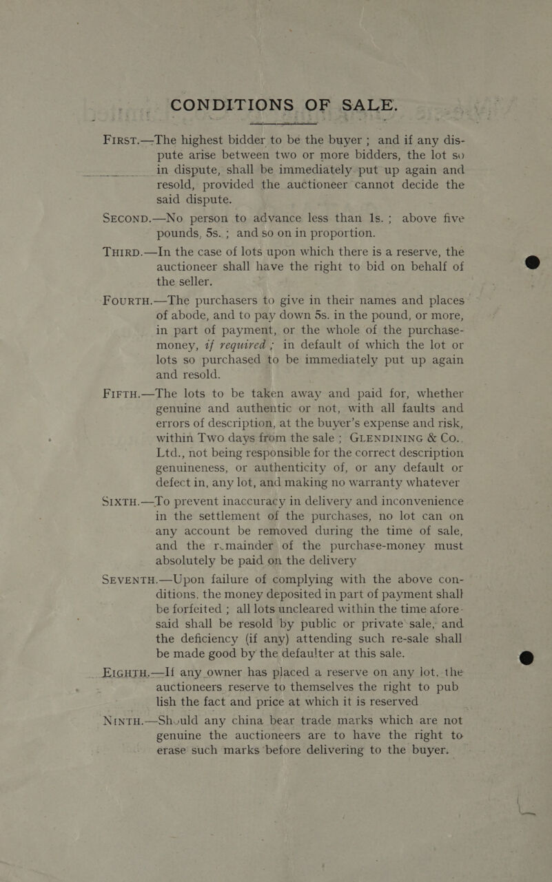   First.—The highest bidder to be the buyer ; and if any dis- pute arise between two or more bidders, the lot so in dispute, shall be immediately put up again and resold, provided the auctioneer cannot decide the said dispute. SECOND.—No person to advance less than ls.; above five pounds, 5s. ; and so on in proportion. THIRD.—In the case of lots upon which there is a reserve, the auctioneer shall have the right to bid on behalf of the seller. of abode, and to pay down 5s. in the pound, or more, in part of payment, or the whole of the purchase- money, 1/ required ; in default of which the lot or lots so purchased to be immediately put up again and resold. | FirtH.—The lots to be taken away and paid for, whether genuine and authentic or not, with all faults and errors of description, at the buyer’s expense and risk, within Two days from the sale ; GLENDINING &amp; Co., Ltd., not being responsible for the correct description genuineness, or authenticity of, or any default or defect in, any lot, and making no warranty whatever S1xtH.—To prevent inaccuracy in delivery and inconvenience in the settlement of the purchases, no lot can on any account be removed during the time of sale, and the r.mainder of the purchase-money must absolutely be paid on the delivery SEVENTH.—Upon failure of complying with the above con- ditions, the money deposited in part of payment shall be forfeited ; all lots uncleared within the time afore- said shall be resold by public or private’sale, and the deficiency (if any) attending such re-sale shall be made good by the defau!ter at this sale. _ E1guTu.—If any owner has placed a reserve on any lot, the auctioneers reserve to themselves the right to pub lish the fact and price at which it is reserved genuine the auctioneers are to have the right to erase such marks ‘before delivering to the buyer.   ——.