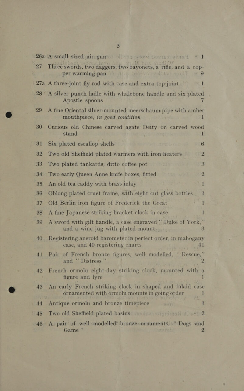 40) 4] 42 43 45 46 26a:‘A’ small sized airgun Sliusa nowt bovrisy yloni # I 27° Three swords, two daggers, two bayonets, a ‘ile, Boas a CcOp- per warming pan i] paper o eatin ; 9 27a A three-joint fly rod with case and extra top joint I 28 A silver punch ladle with whalebone handle and six plated Apostle spoons 7 29 A fine Oriental silver-mounted meerschaum Sak with amber mouthpiece, 1m good condition I 30 Curious old Chinese carved agate Deity on carved wood stand | 31 Six plated escallop shells 6 32 Two old Sheffield plated warmers with iron heaters 2 33 Two plated tankards, ditto coffee pot 5 34 Two early Queen Anne knife boxes, fitted 2 35 An old tea caddy with brass inlay 1 36 Oblong plated cruet frame, with eight cut glass bottles 1 37. Old Berlin iron figure of Frederick the Great I 38 A fine Japanese striking bracket clock in case 1 39 A sword with gilt handle, a case ete Duke of York,” and a wine jug with plated mount- 3 Registering aneroid barometer in perfect order, in mahogany case, and 40 registering charts | 4] Pair of French bronze figures, well modelled, ‘‘ Rescue,”’ and ‘‘ Distress ”’ | 2. French ormolu eight-day striking clock, mounted with a figure and lyre 1 An early French striking clock in shaped and inlaid case ornamented with ormolu mounts in going or der eal Antique ormolu and bronze timepiece ' } ] Two old Sheffield plated basis: tuolsa ioterinnsH ¢. aah 2 A pair of well» modelled bronze: ornaments, ‘‘ Dogs and Game ”’ . 2