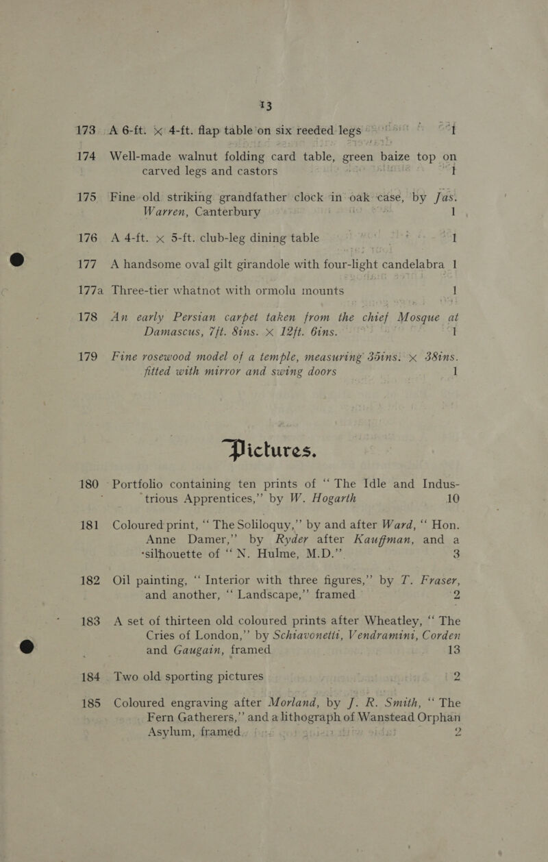 173 174 175. 176 Vid 7/2 178 179 180 181 182 183 184 185 13 Well-made walnut foiding ae table, green baize top on carved legs and castors ; I Warren, Canterbury A 4-ft. x 5-ft. club-leg dining table 9 9 7 et A handsome oval gilt girandole with erent candelabra 1 Three-tier whatnot with ormolu mounts 3 | 1 An early Persian carpet taken from the ae Mosque at Damascus, 7ft. Sins. * 12ft. 6ins. Fine rosewood model of a temple, measuring 351ns. x 38tns. jitted with mirror and swing doors 1 “Pictures. ‘trious Apprentices,’ by W. Hogarth 10 Coloured print, ‘‘ The Soliloquy,” by and after Ward, “‘ Hon. Anne Damer,” by Ryder after Kauffman, and a ‘silhouette of ‘‘N. Hulme, M.D.” 3 Oil painting, “‘ Interior with three figures,” by 7. Fraser, and another, ‘‘ Landscape,’’ framed a =~ A set of thirteen old coloured prints after Wheatley, ‘“‘ The Cries of London,” by Schtavonetts, Vendramint, Corden and Gaugain, framed | 13 Two old sporting pictures | 2 Coloured engraving after Morland, by a R. Smith, “ The _ Fern Gatherers,”’ and a lith aban af sakes icammcs Orphan Asylum, framed... : | Z