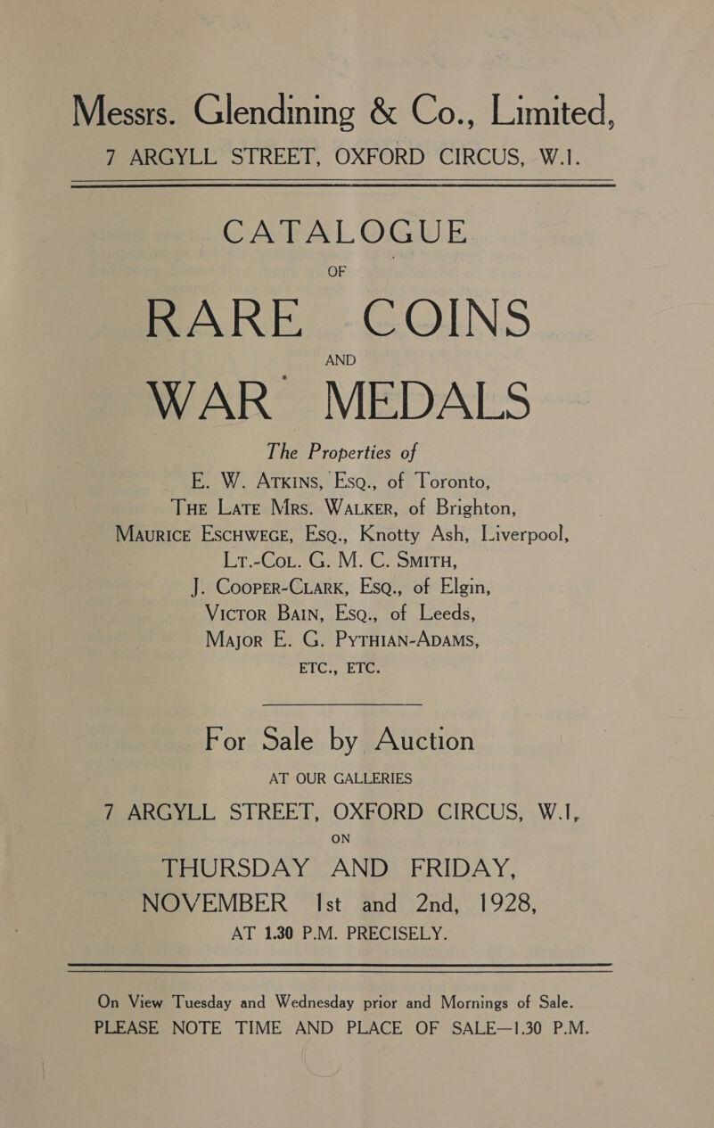 Messrs. Glendining &amp; Co., Limited, 7 ARGYLL STREET, OXFORD CIRCUS, W.1. CATALOGUE RARE COINS WAR MEDALS The Properties of E. W. Atkins, Esg., of Toronto, Tue Late Mrs. Waker, of Brighton, Maurice Escuwece, Esg., Knotty Ash, Liverpool, Lt.-Co.. G. M. C. Situ, J. Cooper-Ciark, Esa., of Elgin, Victor BaIN, Esqa., of Leeds, Mayor E. G. Pytuian-ApDAms, ETC. -ET@: For Sale by Auction AT OUR GALLERIES feel. STREET, OXFORD CIRCUS, W.I, ON THURSDAY AND FRIDAY, NOVEMBER Ist and 2nd, 1928, AT 1.30 P.M. PRECISELY. On View Tuesday and Wednesday prior and Mornings of Sale. PLEASE NOTE TIME AND PLACE OF SALE—1.30 P.M.