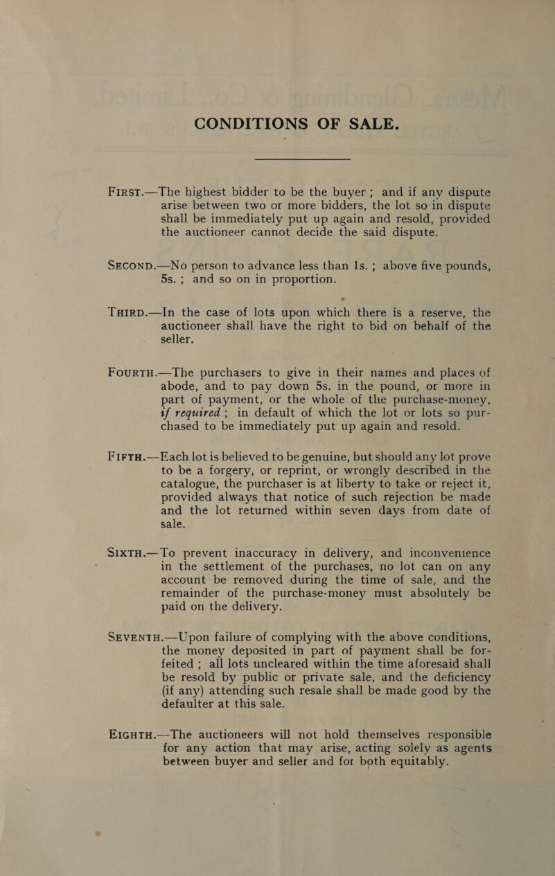 CONDITIONS OF SALE. First.—The highest bidder to be the buyer; and if any dispute arise between two or more bidders, the lot so-in dispute shall be immediately put up again and resold, provided the auctioneer cannot decide the said dispute. SECOND.—No person to advance less than ls. ; above five pounds, 5s. ; and so on in proportion. THIRD.—In the case of lots upon which there is a reserve, the auctioneer shall have the right to bid on behalf of the seller. FourtTH.—The purchasers to give in their names and places of abode, and to pay down 5s. in the pound, or more in part of payment, or the whole of the purchase-money, tf required ; in default of which the lot or lots so pur- chased to be immediately put up again and resold. FirtH.—Each lot is believed to be genuine, but should any lot prove to be a forgery, or reprint, or wrongly described in the catalogue, the purchaser is at liberty to take or reject it, provided always that notice of such rejection be made and the lot returned within seven days from date of sale. SIXTH.—To prevent inaccuracy in delivery, and inconvenience in the settlement of the purchases, no lot can on any account be removed during the time of sale, and the remainder of the purchase-money must absolutely be paid on the delivery. SEVENTH.—Upon failure of complying with the above conditions, the money deposited in part of payment shall be for- feited ; all lots uncleared within the time aforesaid shall be resold by public or private sale, and the deficiency (if any) attending such resale shall be made good by the defaulter at this sale. EIGHTH.—The auctioneers will not hold themselves responsible for any action that may arise, acting solely as agents between buyer and seller and for both equitably.