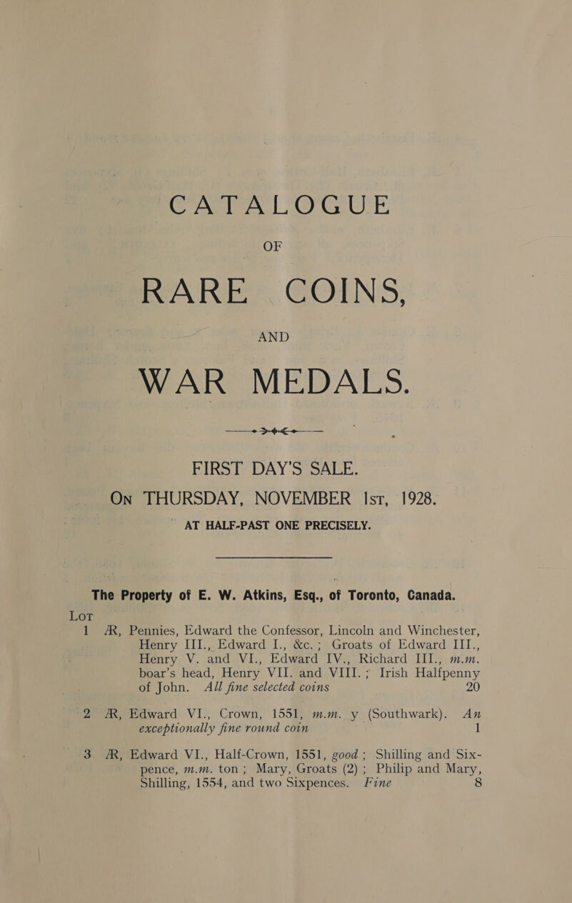 CATALOGUE OF RARE COINS, AND WAR MEDALS. Se Se FIRST DAY'S SALE. On THURSDAY, NOVEMBER Isr, 1928. AT HALF-PAST ONE PRECISELY. The Property of E. W. Atkins, Esq., of Toronto, Canada. Lor, | 1 AX, Pennies, Edward the Confessor, Lincoln and Winchester, Henry III., Edward I., &amp;c.; Groats of Edward III., Henry V. and VI., Edward IV., Richard III., m.m boar’s head, Henry VII. and VIII.; Irish Halfpenny of John. All fine selected coins 20 2 A, Edward VI., Crown, 1551, m.m. y (Southwark). An exceptionally fine round coin 1 3 AK, Edward VI., Half-Crown, 1551, good; Shilling and Six- pence, m.m. ton; Mary, Groats (2) ; ; Philip and Mary, Shilling, 1554, and two Sixpences. Fine 8