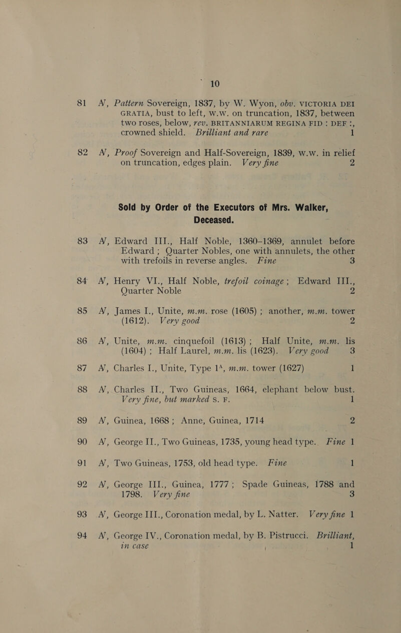 81 82 83 84 85 86 87 88 89 90 oI 92 93 94 10 AN, Pattern Sovereign, 1837, by W. Wyon, obv. VICTORIA DEI GRATIA, bust to left, w.w. on truncation, 1837, between two roses, below, vev. BRITANNIARUM REGINA FID : DEF :, crowned shield. Brilliant and rare 1 N, Proof Sovereign and Half-Sovereign, 1839, w.w. in relief on truncation, edges plain. Very fine 2 Sold by Order of the Executors of Mrs. Walker, Deceased. AN, Edward III., Half Noble, 1360-1369, annulet before Edward ; Quarter Nobles, one with annulets, the other with trefoils in reverse angles. Fine 3 A’, Henry VI., Half Noble, trefoil coinage; Edward III., Quarter Noble 2 AN, James I., Unite, m.m. rose (1605) ; another, m.m. tower (1612). Very good Z AN, Unite, m.m. cinquefoil (1613); Half Unite, m.m. lis (1604) ; Half Laurel, m.m. lis (1623). Very good 3 A’, Charles I., Unite, Type 14, m.m. tower (1627) 1 , Charles II., Two Guineas, 1664, elephant below bust. Very fine, but marked s. F. 1 AN, Guinea, 1668; Anne, Guinea, 1714 9g AN, George II., Two Guineas, 1735, young head type.. Fine 1 N, Two Guineas, 1753, old head type. Fine 1 AN, George III., Guinea, 1777; Spade Guineas, 1788 and 1798. Very fine 3 A’, George III., Coronation medal, by L. Natter. Very fine 1 ~ George IV., Coronation medal, by B. Pistrucci. Brilliant, 1M CaS€ Ney