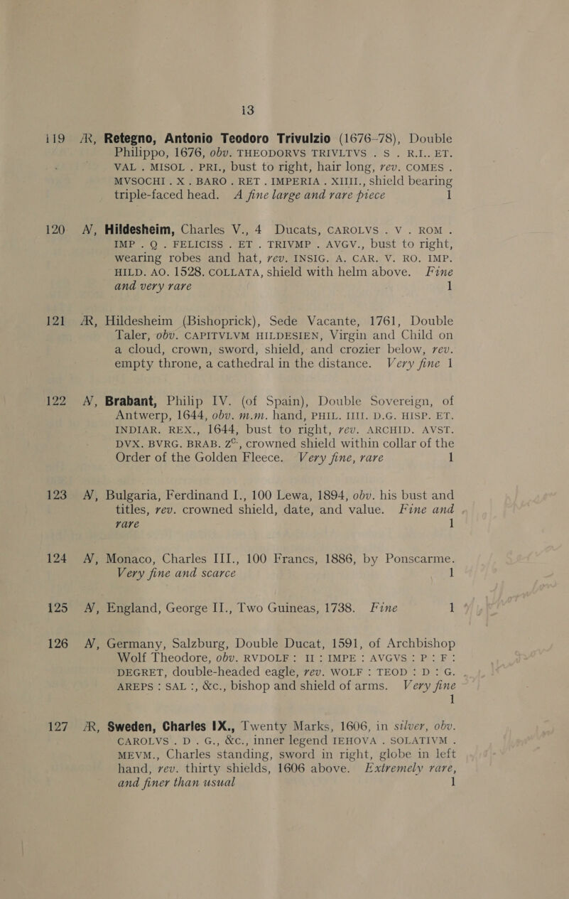 119 120 121 122 123 124 125 126 127 AK, ae ~ ~ , ~ i3 Retegno, Antonio Teodoro Trivulzio (1676—78), Double Philippo, 1676, obv. THEODORVS TRIVLTVS . S . R.I.. ET. VAL . MISOL . PRI., bust to right, hair long, vev. COMES . MVSOCHI. X . BARO. RET. IMPERIA. XIll1., shield bearing triple-faced head. A jine large and rare piece 1 Hildesheim, Charles V., 4 Ducats, CAROLVS . V . ROM. IMP . Q . FELICISS . ET . TRIVMP . AVGV., bust to right, wearing robes and hat, vev. INSIG. A. CAR. V. RO. IMP. HILD. AO. 1528. COLLATA, shield with helm above. Fine and very rare 1 Hildesheim (Bishoprick), Sede Vacante, 1761, Double Taler, obv. CAPITVLVM HILDESIEN, Virgin and Child on a cloud, crown, sword, shield, and crozier below, rev. empty throne, a cathedral in the distance. Very fine 1 Brabant, Philip IV. (of Spain), Double Sovereign, of Antwerp, 1644, obv. m.m. hand, PHIL. IIII. D.G. HISP. ET. INDIAR. REX., 1644, bust to right, vev. ARCHID. AVST. DVX. BVRG. BRAB. Z°, crowned shield within collar of the Order of the Golden Fleece. Very fine, rare 1 Bulgaria, Ferdinand I., 100 Lewa, 1894, obv. his bust and titles, vev. crowned shield, date, and value. Fine and vare 1 Monaco, Charles III., 100 Francs, 1886, by Ponscarme. Very fine and scarce 1 England, George II., Two Guineas, 1738. Fine 1 Germany, Salzburg, Double Ducat, 1591, of Archbishop Wolf Theodore, obv. RVDOLF: II: IMPE : AVGVS: P: F: DEGRET, double-headed eagle, vev. WOLF : TEOD : D: G. AREPS : SAL :, &amp;c., bishop and shield of arms. Very fine 1 Sweden, Charles IX., Twenty Marks, 1606, in szlver, obv. CAROLVS.D.G., &amp;c., inner legend IEHOVA . SOLATIVM . MEVM., Charles standing, sword in right, globe in left hand, vev. thirty shields, 1606 above. Extremely rare, anda finer than usual 1