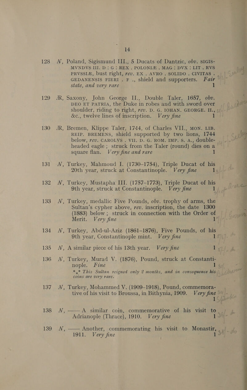 130 131 132 133 134 135 136 137 138 139 ee - te a 14 Poland, Sigismund III., 5 Ducats of Dantzic, obv. sIGIs- MVNDVS III. D: G: REX . POLONIA . MAG: DVX: LIT. RVS state, and very rare Saxony, John George II., Double Taler,, 1657)eam DEO ET PATRIA, the Duke in robes and with sword over &amp;c., twelve lines of inscription. Very fine 1 Bremen, Klippe Taler, 1744, of Charles VII., MON. LIB. REIP. BREMENS, shield supported by two hons, 1744 below, vev. CAROLVS . VII. D. G. ROM. IMP. S. A., double- headed eagle ; struck from the Taler (round) dies on a square flan. Very fine and rare Turkey, Mahmoud I. (1730-1754), Triple Ducat of his 20th year, struck at Constantinople. Very fine 1 Turkey, Mustapha III. (1757-1773), Triple Ducat of his 9th year, struck at Constantinople. Very fine 1 Turkey, medallic Five Pounds, obv. trophy of arms, the Sultan’s cypher above, vev. inscription, the date 1300 (1883) below ; struck in connection with the Order of Merit. Very fine 1 Turkey, Abd-ul-Aziz (1861-1876), Five Pounds, of his 9th year, Constantinople mint. Very fine 1 A similar piece of his 13th year. Very fine 1 , Turkey, Murad V. (1876), Pound, struck at Constanti- nople. Fine 1 *.* This Sultan reigned only 2 months, and in consequence his coins ave very rare. Turkey, Mohammed V. (1909-1918), Pound, commemora- Adrianople (Thrace), 1910. Very fine 1